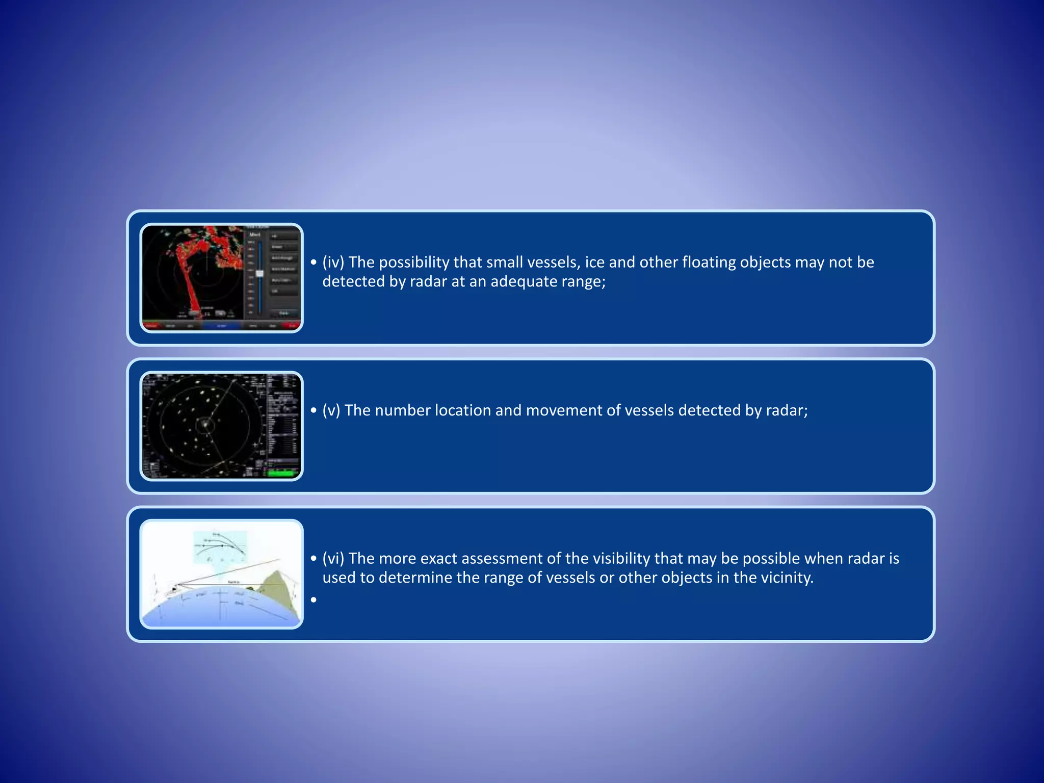 • (iv) The possibility that small vessels, ice and other floating objects may not be
detected by radar at an adequate range;
• (v) The number location and movement of vessels detected by radar;
• (vi) The more exact assessment of the visibility that may be possible when radar is
used to determine the range of vessels or other objects in the vicinity.
•
 