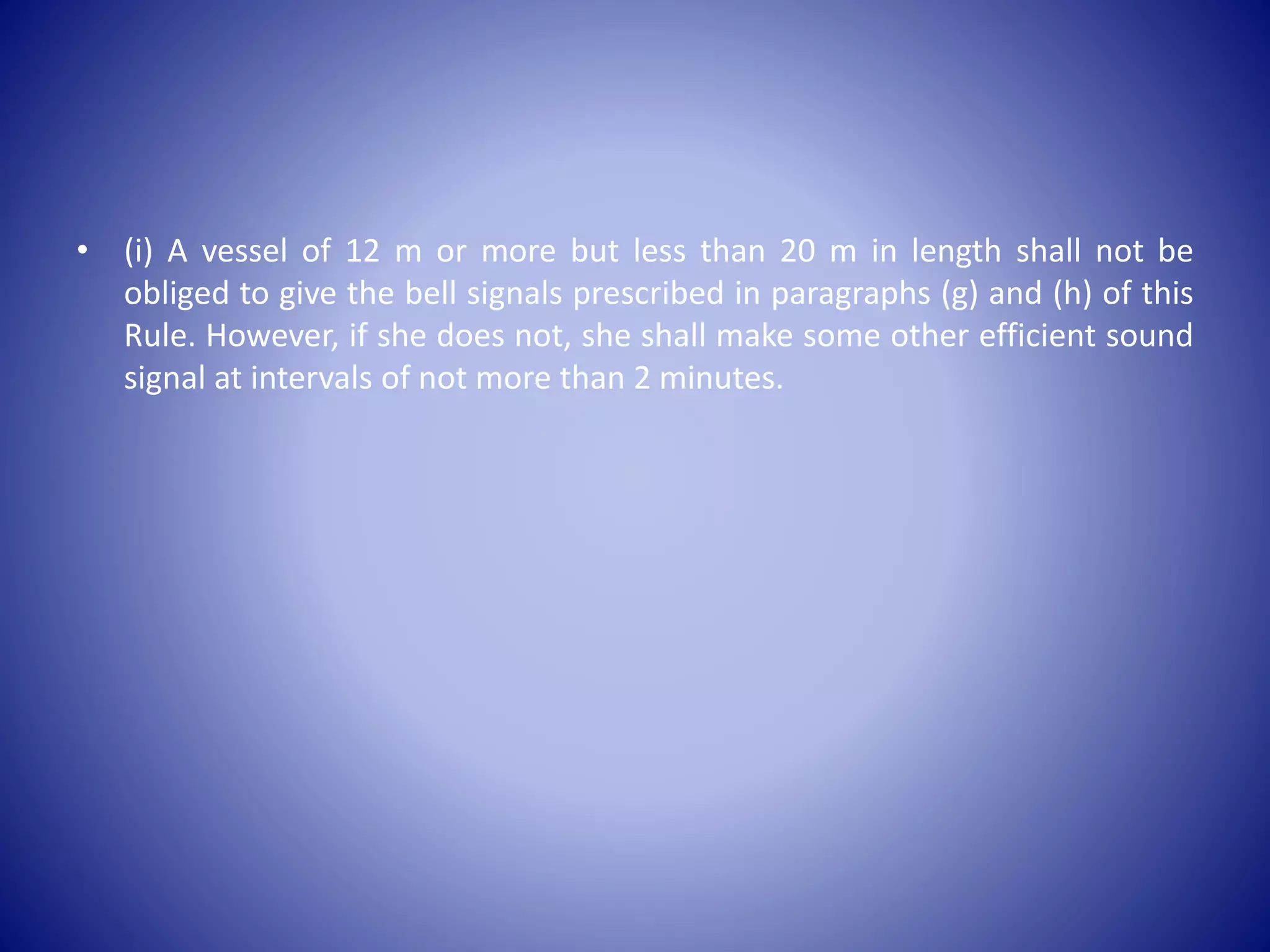 • (i) A vessel of 12 m or more but less than 20 m in length shall not be
obliged to give the bell signals prescribed in paragraphs (g) and (h) of this
Rule. However, if she does not, she shall make some other efficient sound
signal at intervals of not more than 2 minutes.
 
