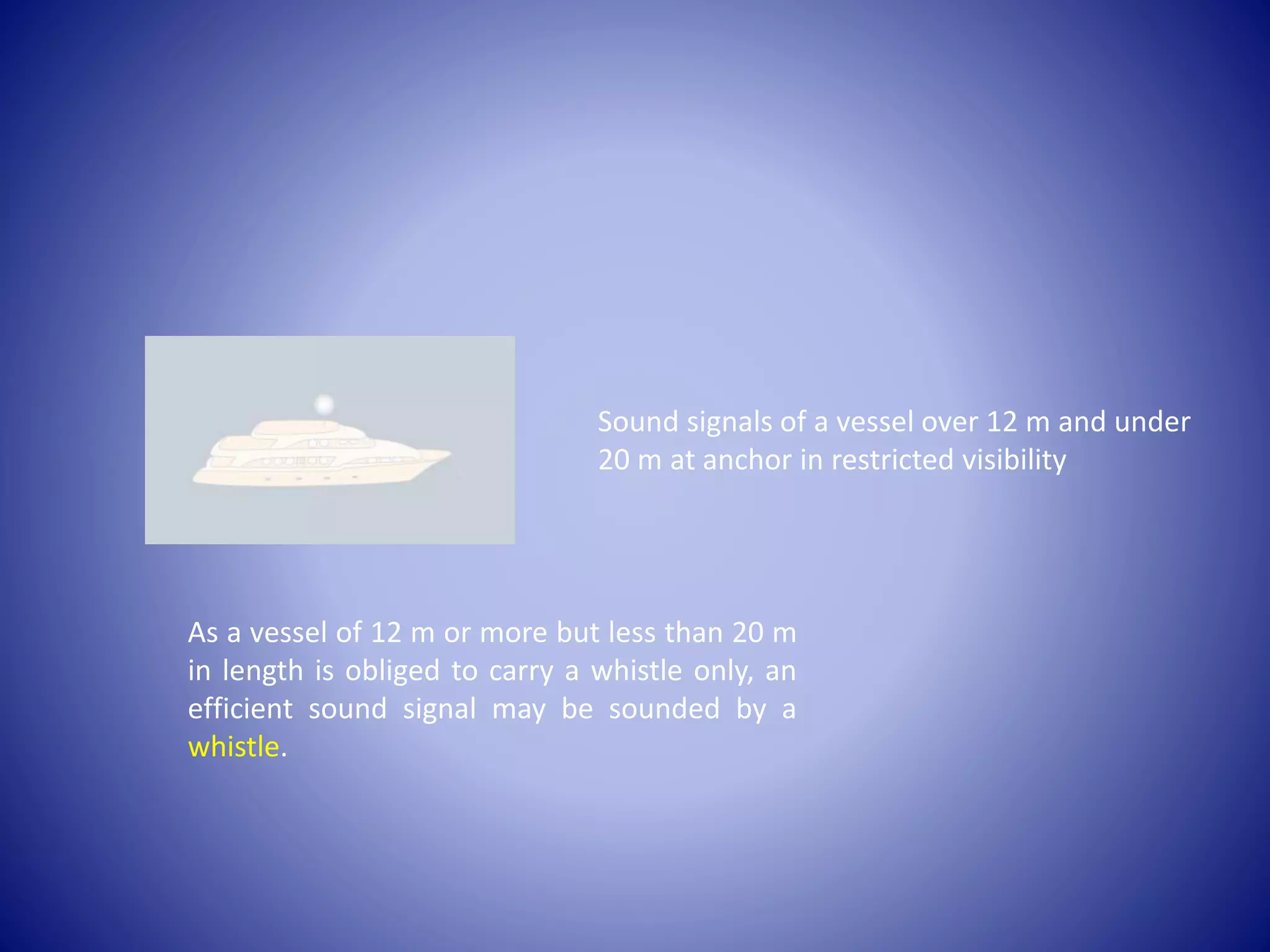 Sound signals of a vessel over 12 m and under
20 m at anchor in restricted visibility
As a vessel of 12 m or more but less than 20 m
in length is obliged to carry a whistle only, an
efficient sound signal may be sounded by a
whistle.
 