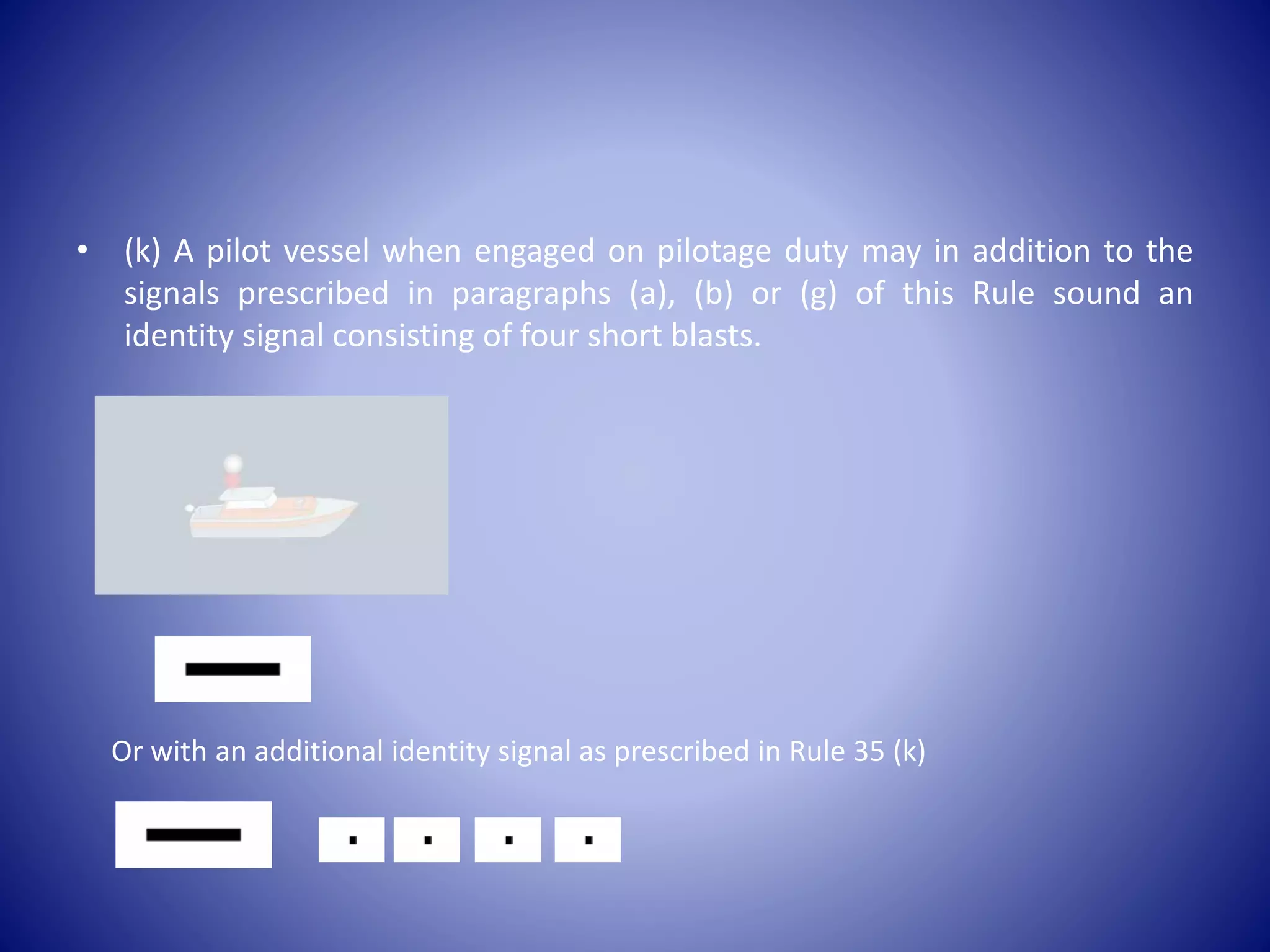 • (k) A pilot vessel when engaged on pilotage duty may in addition to the
signals prescribed in paragraphs (a), (b) or (g) of this Rule sound an
identity signal consisting of four short blasts.
Or with an additional identity signal as prescribed in Rule 35 (k)
 