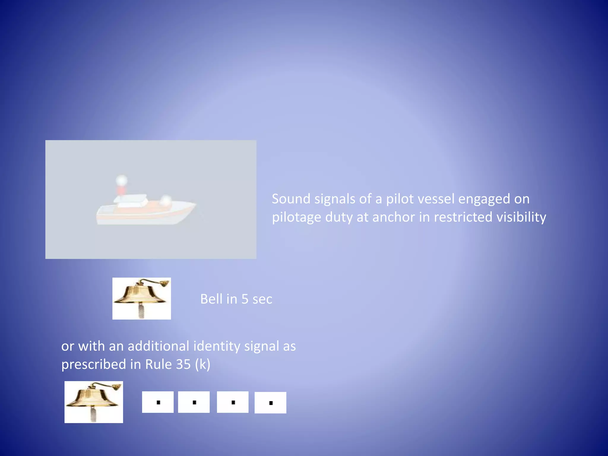 Sound signals of a pilot vessel engaged on
pilotage duty at anchor in restricted visibility
Bell in 5 sec
or with an additional identity signal as
prescribed in Rule 35 (k)
 