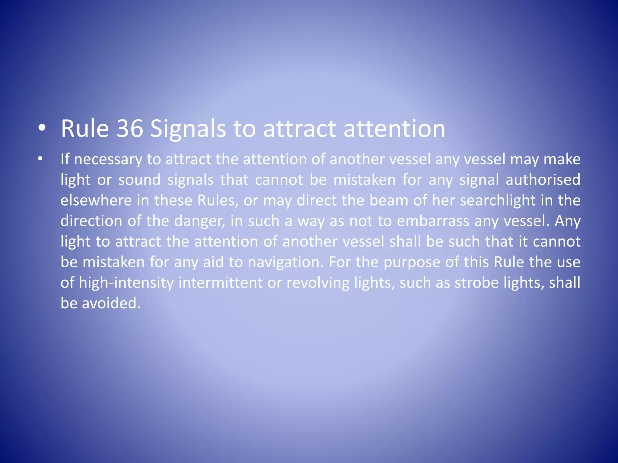 • Rule 36 Signals to attract attention
• If necessary to attract the attention of another vessel any vessel may make
light or sound signals that cannot be mistaken for any signal authorised
elsewhere in these Rules, or may direct the beam of her searchlight in the
direction of the danger, in such a way as not to embarrass any vessel. Any
light to attract the attention of another vessel shall be such that it cannot
be mistaken for any aid to navigation. For the purpose of this Rule the use
of high-intensity intermittent or revolving lights, such as strobe lights, shall
be avoided.
 
