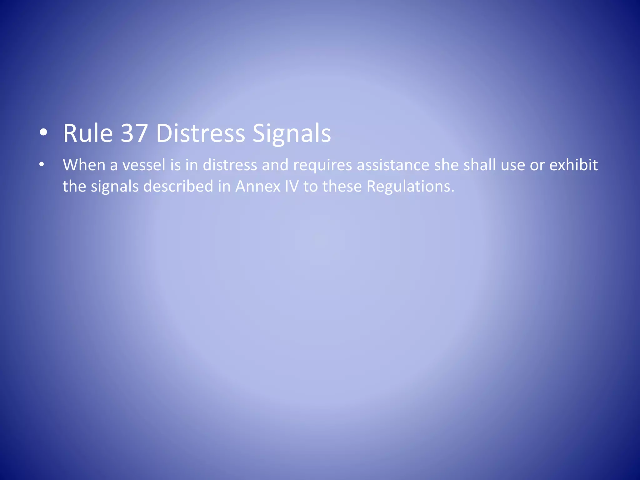 • Rule 37 Distress Signals
• When a vessel is in distress and requires assistance she shall use or exhibit
the signals described in Annex IV to these Regulations.
 