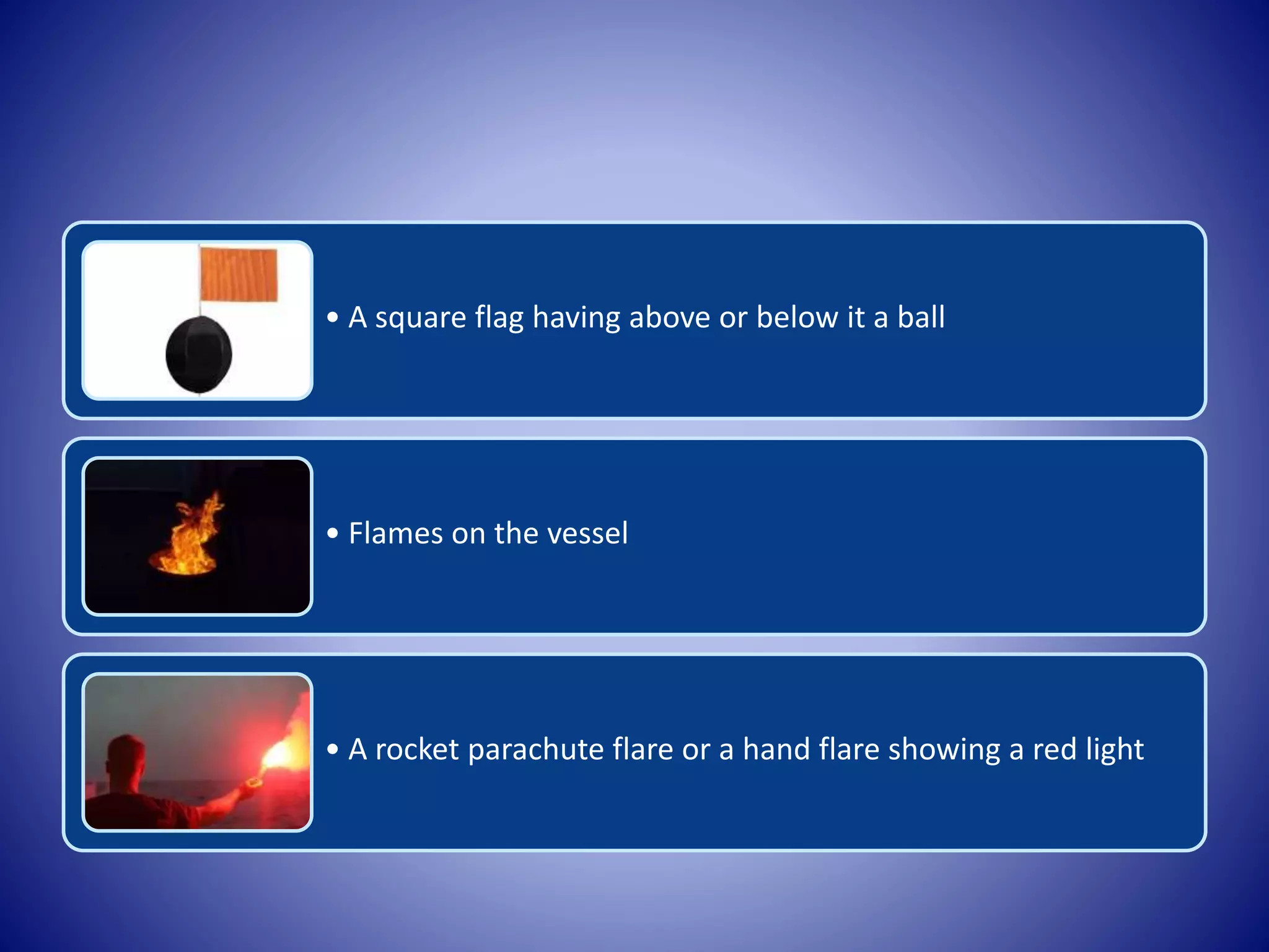• A square flag having above or below it a ball
• Flames on the vessel
• A rocket parachute flare or a hand flare showing a red light
 