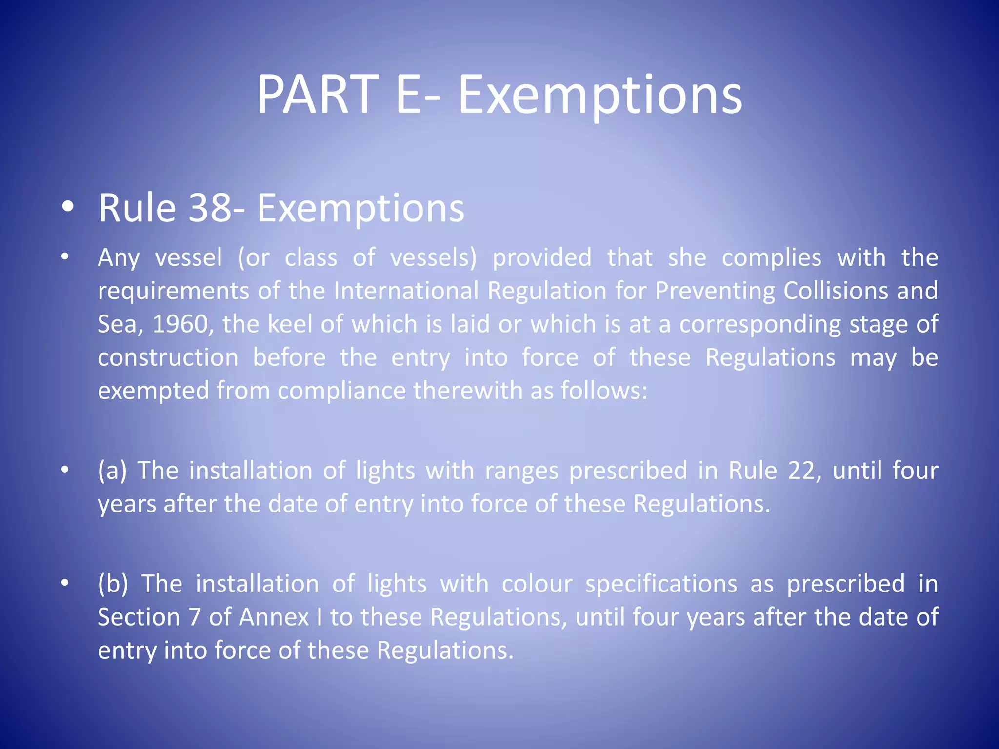 PART E- Exemptions
• Rule 38- Exemptions
• Any vessel (or class of vessels) provided that she complies with the
requirements of the International Regulation for Preventing Collisions and
Sea, 1960, the keel of which is laid or which is at a corresponding stage of
construction before the entry into force of these Regulations may be
exempted from compliance therewith as follows:
• (a) The installation of lights with ranges prescribed in Rule 22, until four
years after the date of entry into force of these Regulations.
• (b) The installation of lights with colour specifications as prescribed in
Section 7 of Annex I to these Regulations, until four years after the date of
entry into force of these Regulations.
 