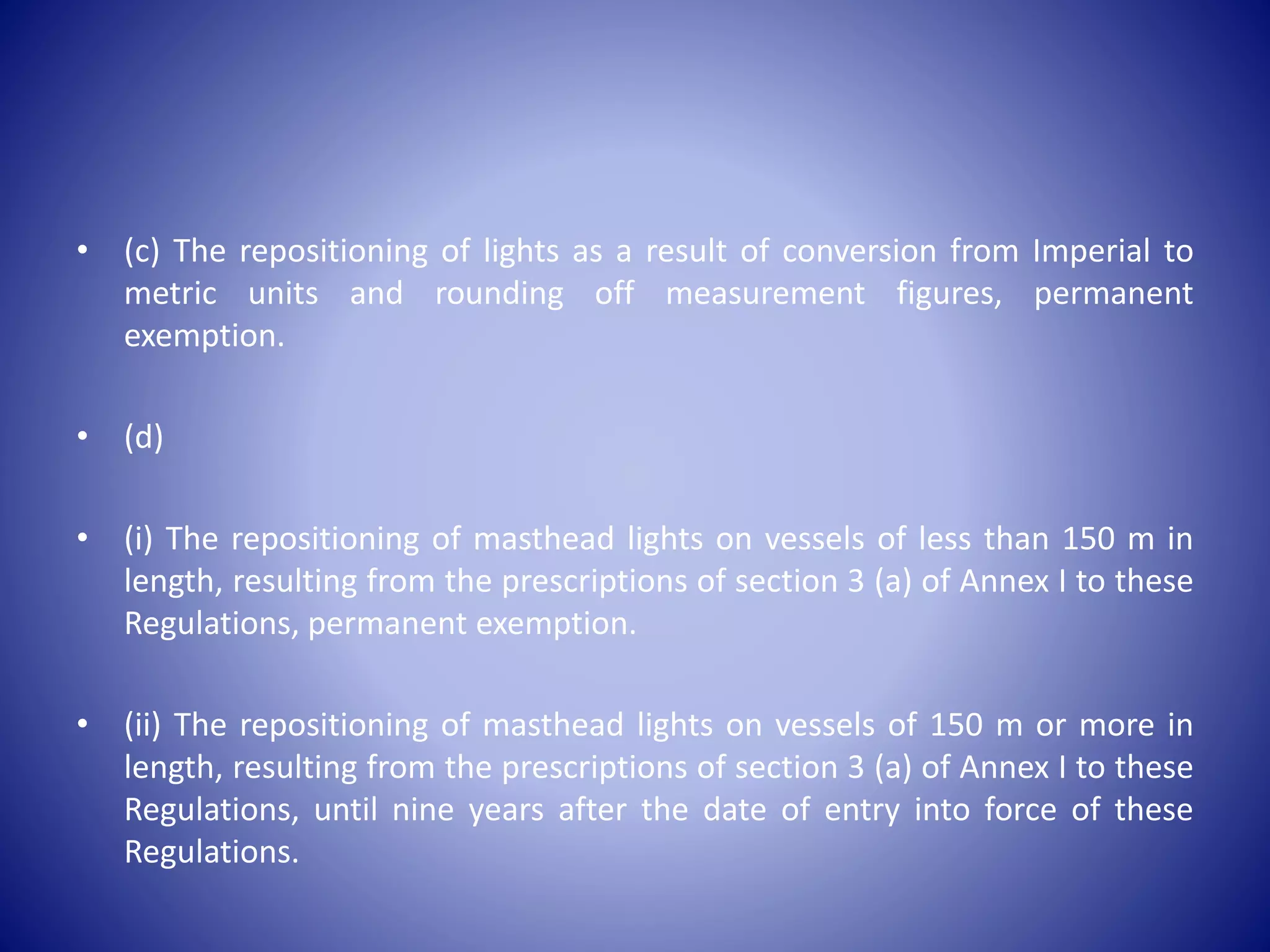 • (c) The repositioning of lights as a result of conversion from Imperial to
metric units and rounding off measurement figures, permanent
exemption.
• (d)
• (i) The repositioning of masthead lights on vessels of less than 150 m in
length, resulting from the prescriptions of section 3 (a) of Annex I to these
Regulations, permanent exemption.
• (ii) The repositioning of masthead lights on vessels of 150 m or more in
length, resulting from the prescriptions of section 3 (a) of Annex I to these
Regulations, until nine years after the date of entry into force of these
Regulations.
 