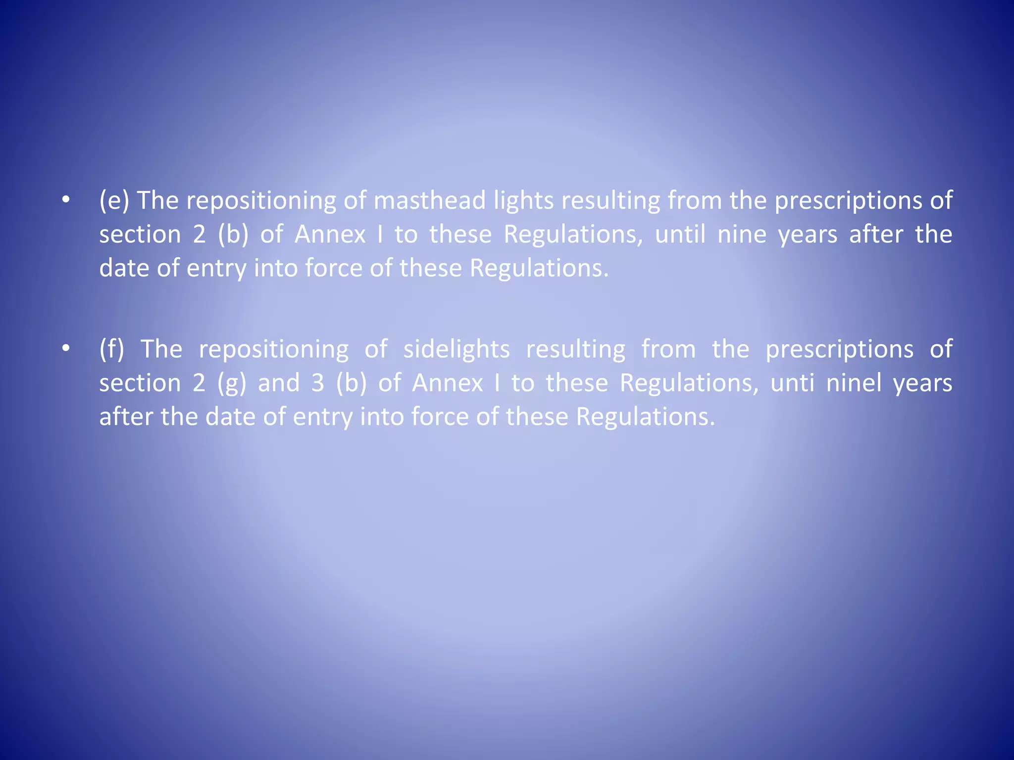 • (e) The repositioning of masthead lights resulting from the prescriptions of
section 2 (b) of Annex I to these Regulations, until nine years after the
date of entry into force of these Regulations.
• (f) The repositioning of sidelights resulting from the prescriptions of
section 2 (g) and 3 (b) of Annex I to these Regulations, unti ninel years
after the date of entry into force of these Regulations.
 