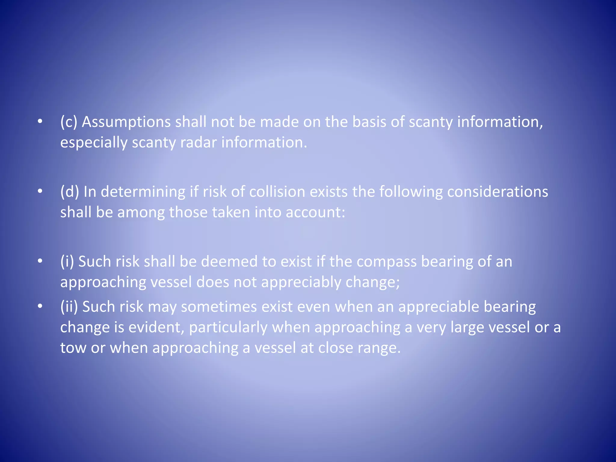 • (c) Assumptions shall not be made on the basis of scanty information,
especially scanty radar information.
• (d) In determining if risk of collision exists the following considerations
shall be among those taken into account:
• (i) Such risk shall be deemed to exist if the compass bearing of an
approaching vessel does not appreciably change;
• (ii) Such risk may sometimes exist even when an appreciable bearing
change is evident, particularly when approaching a very large vessel or a
tow or when approaching a vessel at close range.
 