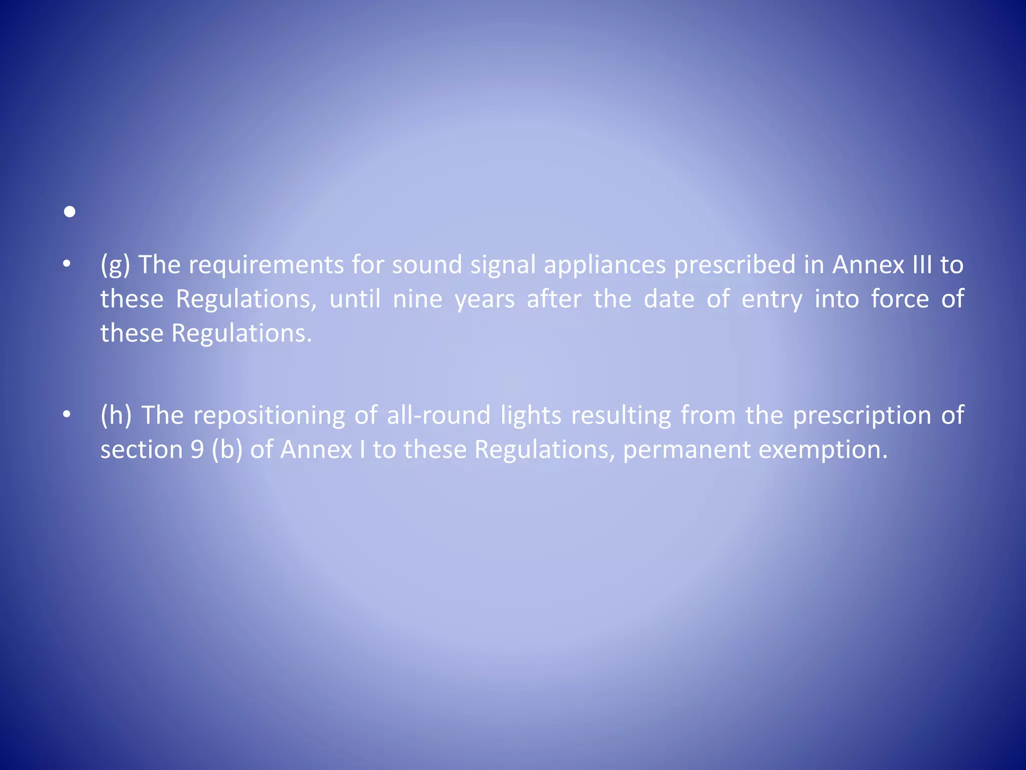 •
• (g) The requirements for sound signal appliances prescribed in Annex III to
these Regulations, until nine years after the date of entry into force of
these Regulations.
• (h) The repositioning of all-round lights resulting from the prescription of
section 9 (b) of Annex I to these Regulations, permanent exemption.
 