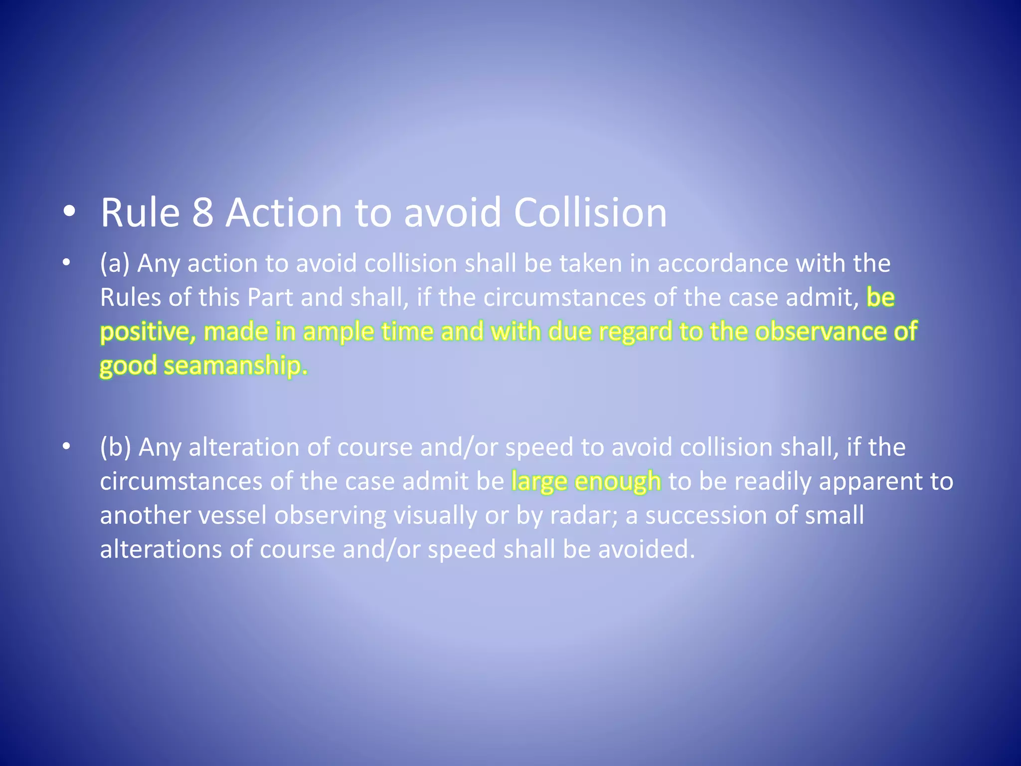 • Rule 8 Action to avoid Collision
• (a) Any action to avoid collision shall be taken in accordance with the
Rules of this Part and shall, if the circumstances of the case admit,
• (b) Any alteration of course and/or speed to avoid collision shall, if the
circumstances of the case admit be to be readily apparent to
another vessel observing visually or by radar; a succession of small
alterations of course and/or speed shall be avoided.
 