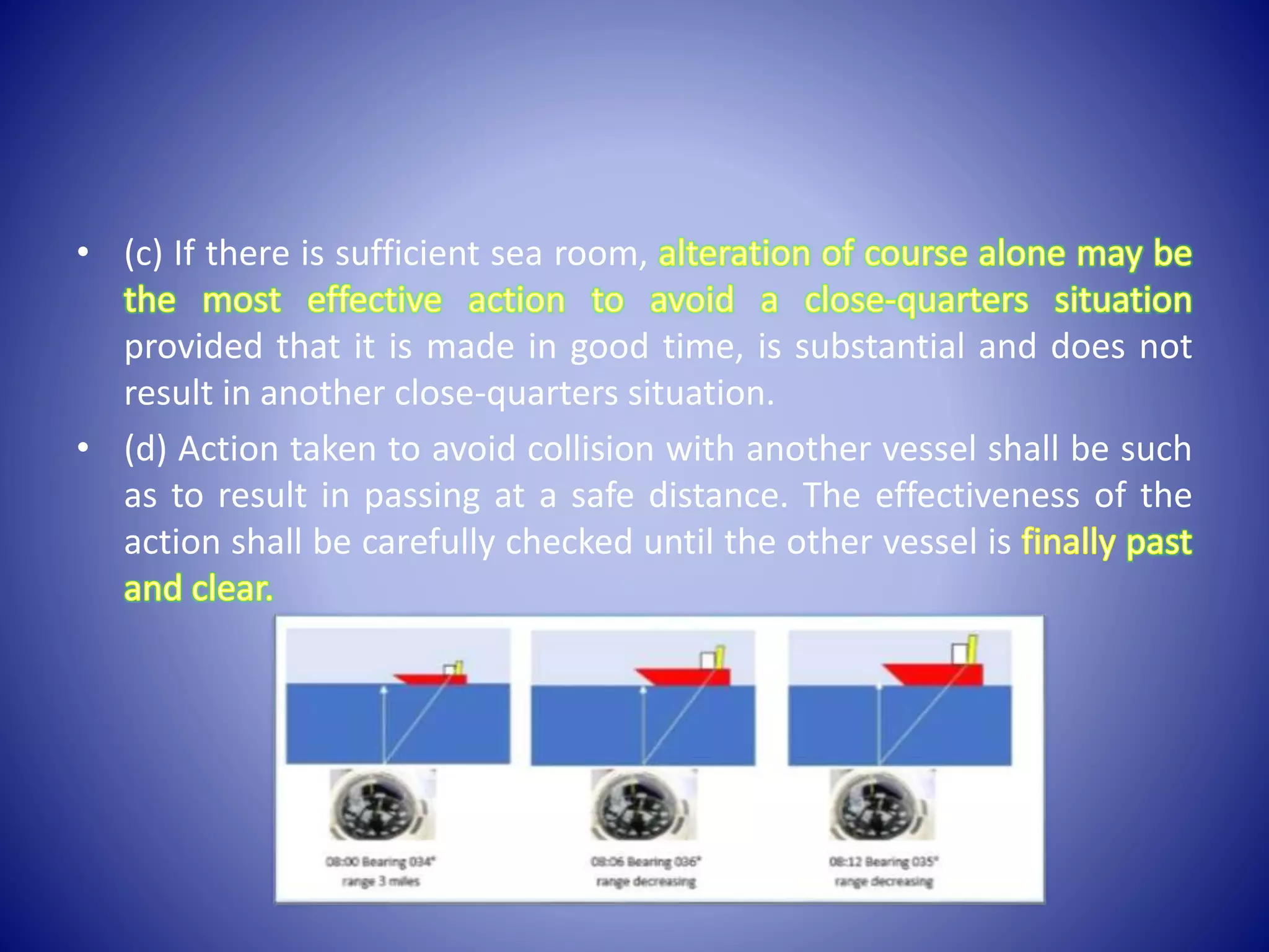 • (c) If there is sufficient sea room,
provided that it is made in good time, is substantial and does not
result in another close-quarters situation.
• (d) Action taken to avoid collision with another vessel shall be such
as to result in passing at a safe distance. The effectiveness of the
action shall be carefully checked until the other vessel is
 