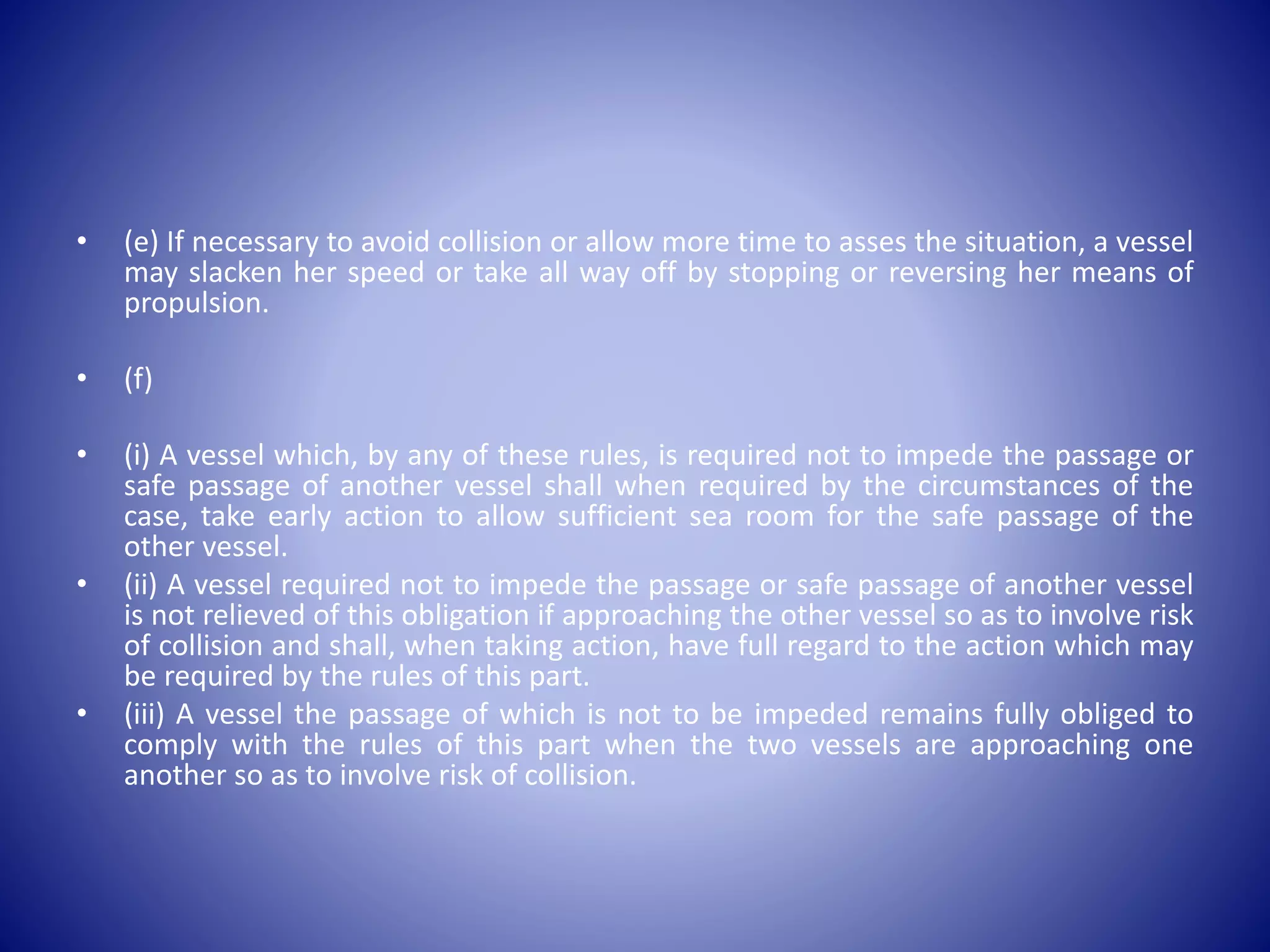 • (e) If necessary to avoid collision or allow more time to asses the situation, a vessel
may slacken her speed or take all way off by stopping or reversing her means of
propulsion.
• (f)
• (i) A vessel which, by any of these rules, is required not to impede the passage or
safe passage of another vessel shall when required by the circumstances of the
case, take early action to allow sufficient sea room for the safe passage of the
other vessel.
• (ii) A vessel required not to impede the passage or safe passage of another vessel
is not relieved of this obligation if approaching the other vessel so as to involve risk
of collision and shall, when taking action, have full regard to the action which may
be required by the rules of this part.
• (iii) A vessel the passage of which is not to be impeded remains fully obliged to
comply with the rules of this part when the two vessels are approaching one
another so as to involve risk of collision.
 