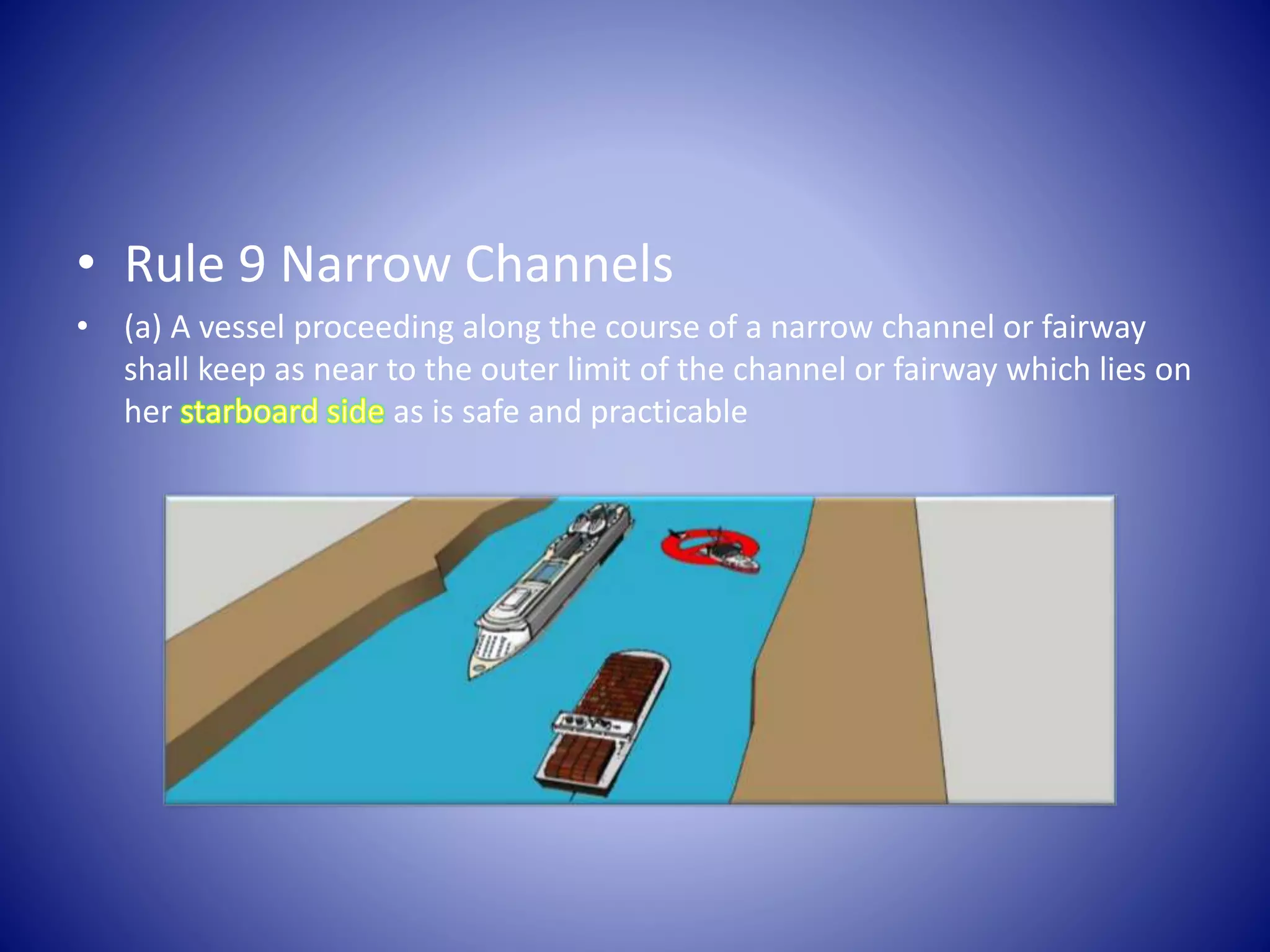 • Rule 9 Narrow Channels
• (a) A vessel proceeding along the course of a narrow channel or fairway
shall keep as near to the outer limit of the channel or fairway which lies on
her as is safe and practicable
 