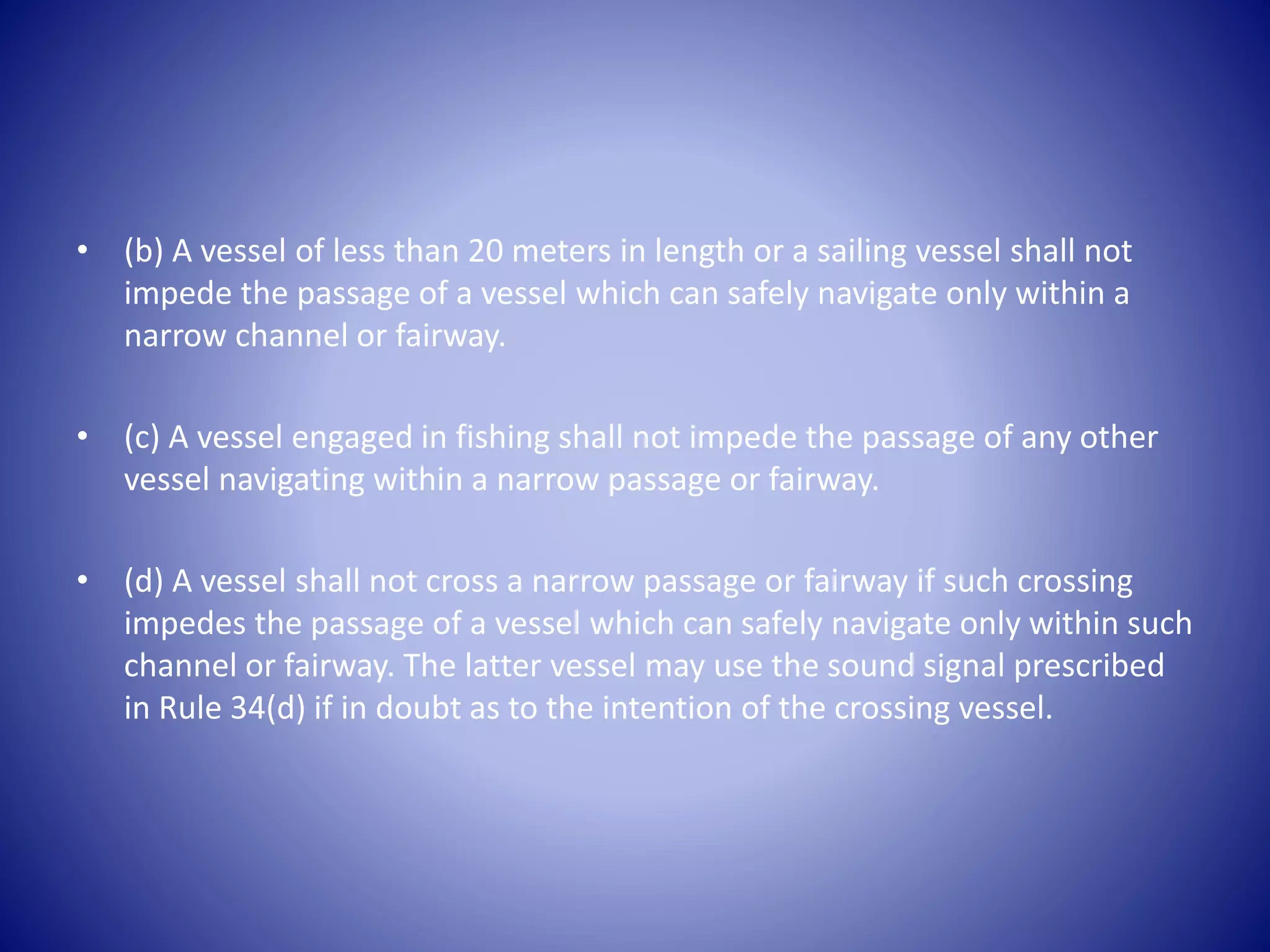 • (b) A vessel of less than 20 meters in length or a sailing vessel shall not
impede the passage of a vessel which can safely navigate only within a
narrow channel or fairway.
• (c) A vessel engaged in fishing shall not impede the passage of any other
vessel navigating within a narrow passage or fairway.
• (d) A vessel shall not cross a narrow passage or fairway if such crossing
impedes the passage of a vessel which can safely navigate only within such
channel or fairway. The latter vessel may use the sound signal prescribed
in Rule 34(d) if in doubt as to the intention of the crossing vessel.
 