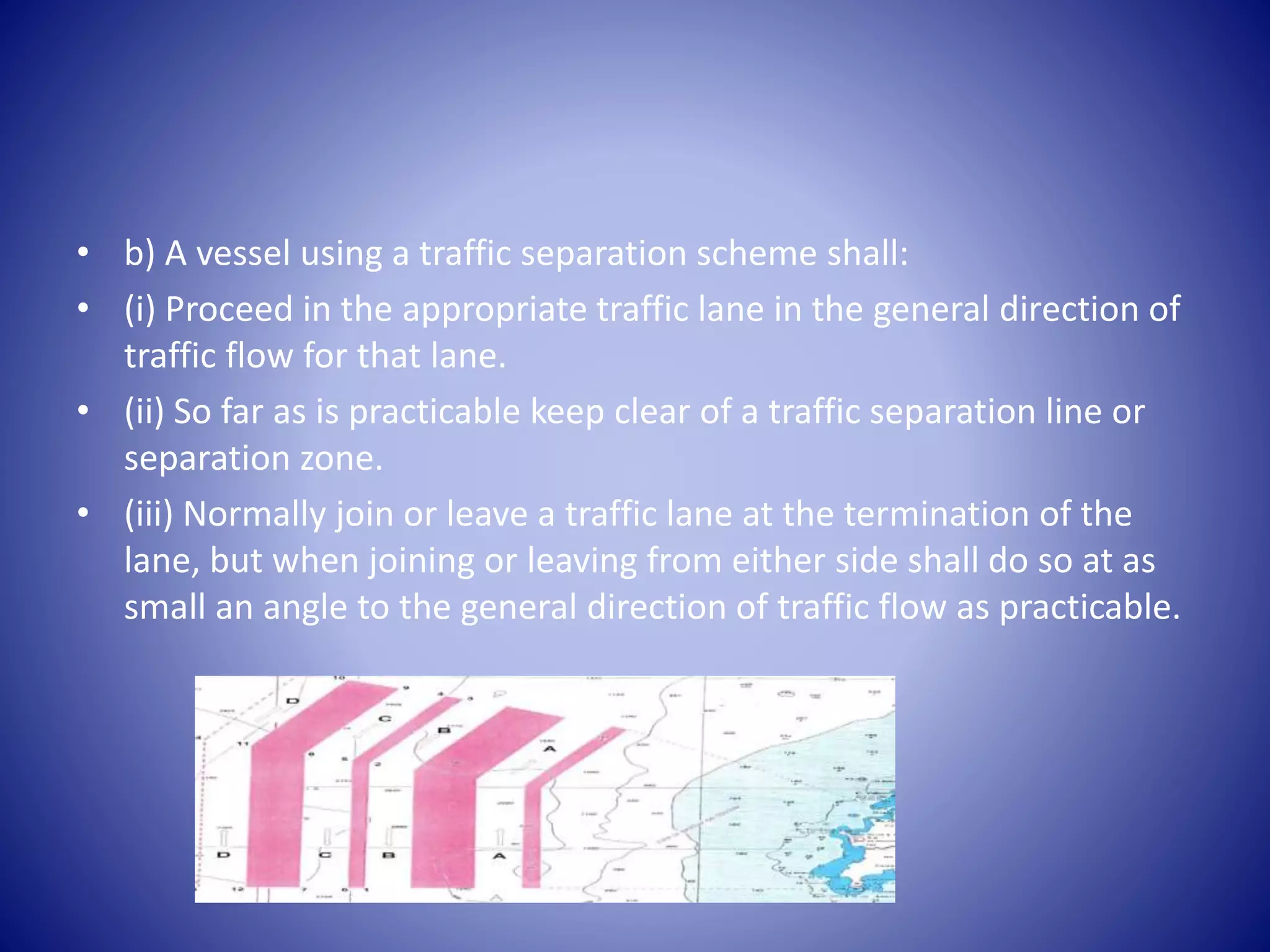 • b) A vessel using a traffic separation scheme shall:
• (i) Proceed in the appropriate traffic lane in the general direction of
traffic flow for that lane.
• (ii) So far as is practicable keep clear of a traffic separation line or
separation zone.
• (iii) Normally join or leave a traffic lane at the termination of the
lane, but when joining or leaving from either side shall do so at as
small an angle to the general direction of traffic flow as practicable.
 