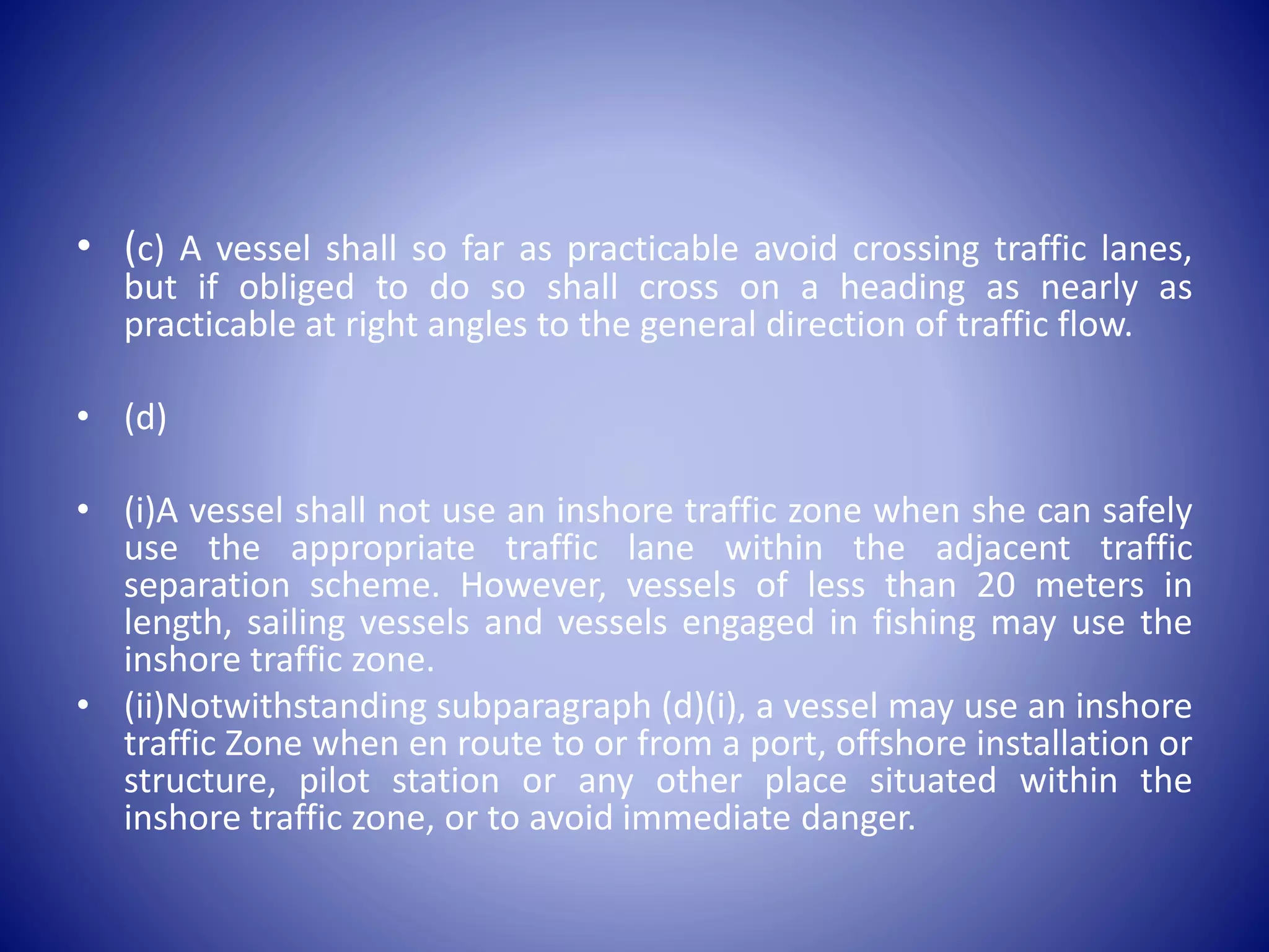 • (c) A vessel shall so far as practicable avoid crossing traffic lanes,
but if obliged to do so shall cross on a heading as nearly as
practicable at right angles to the general direction of traffic flow.
• (d)
• (i)A vessel shall not use an inshore traffic zone when she can safely
use the appropriate traffic lane within the adjacent traffic
separation scheme. However, vessels of less than 20 meters in
length, sailing vessels and vessels engaged in fishing may use the
inshore traffic zone.
• (ii)Notwithstanding subparagraph (d)(i), a vessel may use an inshore
traffic Zone when en route to or from a port, offshore installation or
structure, pilot station or any other place situated within the
inshore traffic zone, or to avoid immediate danger.
 