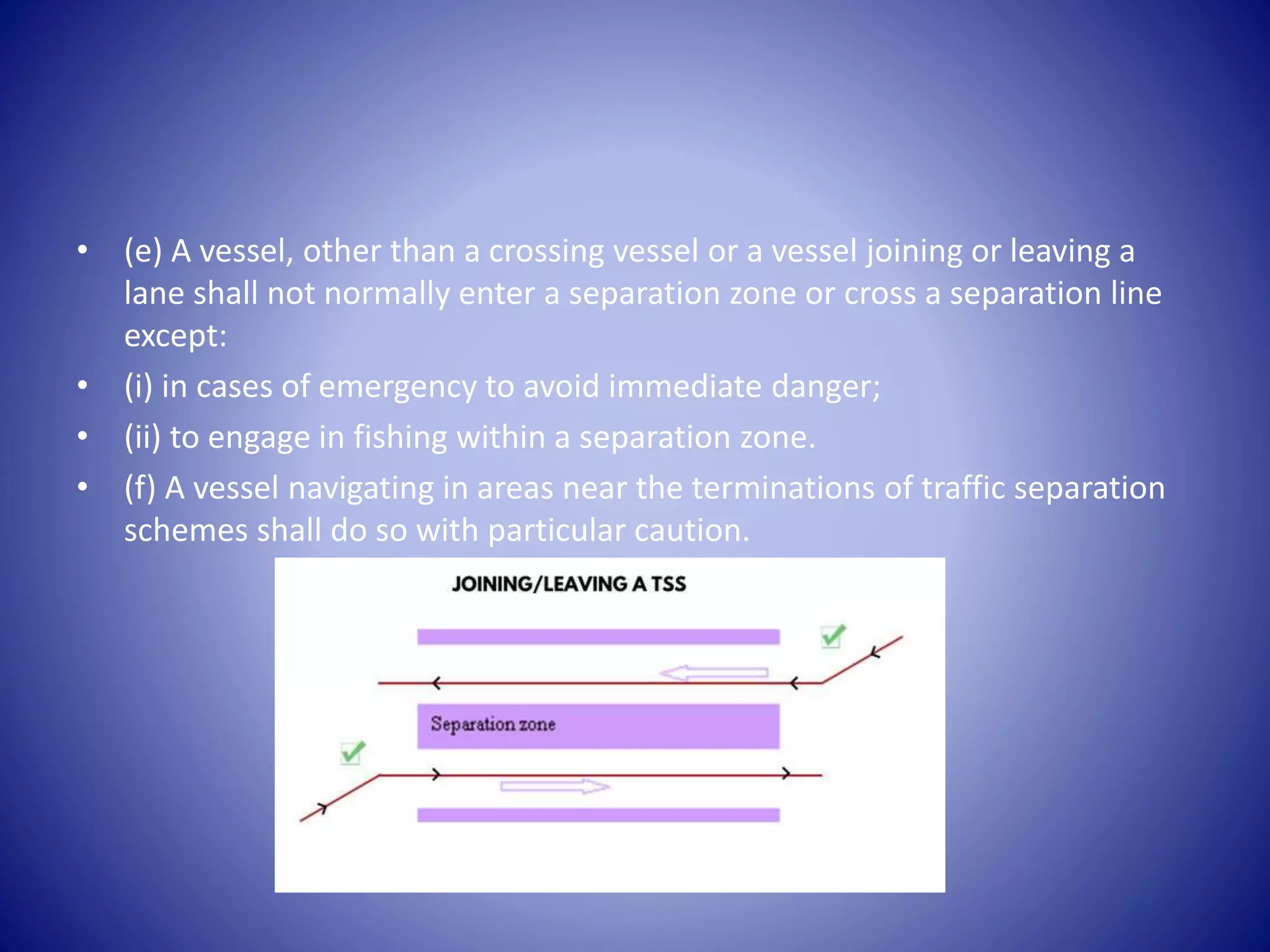 • (e) A vessel, other than a crossing vessel or a vessel joining or leaving a
lane shall not normally enter a separation zone or cross a separation line
except:
• (i) in cases of emergency to avoid immediate danger;
• (ii) to engage in fishing within a separation zone.
• (f) A vessel navigating in areas near the terminations of traffic separation
schemes shall do so with particular caution.
 