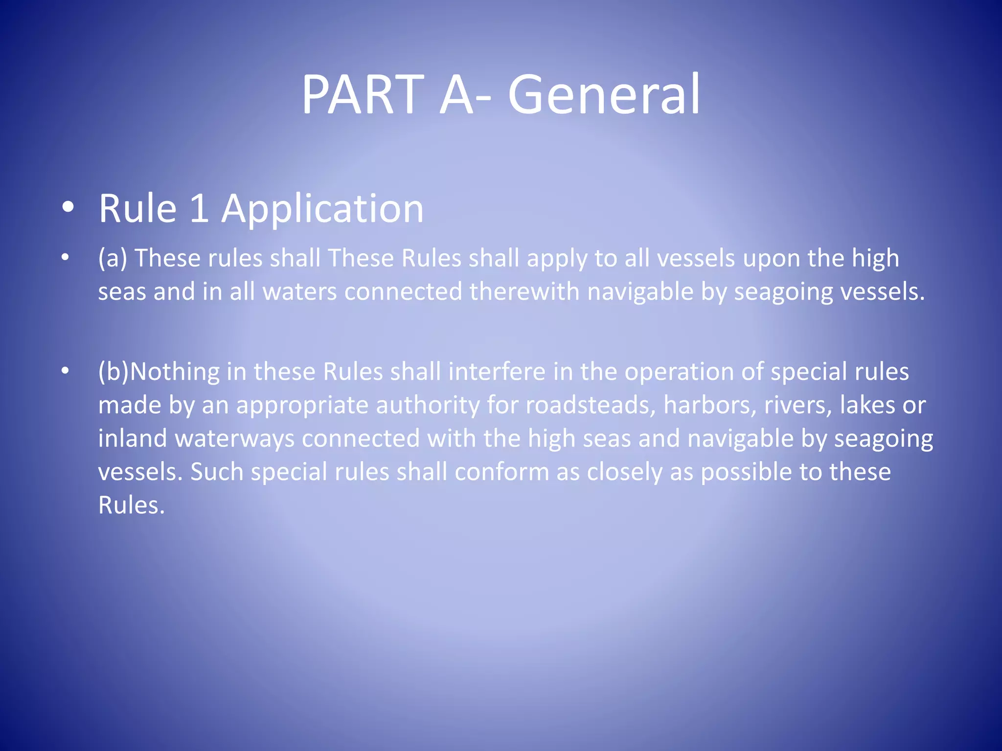 PART A- General
• Rule 1 Application
• (a) These rules shall These Rules shall apply to all vessels upon the high
seas and in all waters connected therewith navigable by seagoing vessels.
• (b)Nothing in these Rules shall interfere in the operation of special rules
made by an appropriate authority for roadsteads, harbors, rivers, lakes or
inland waterways connected with the high seas and navigable by seagoing
vessels. Such special rules shall conform as closely as possible to these
Rules.
 