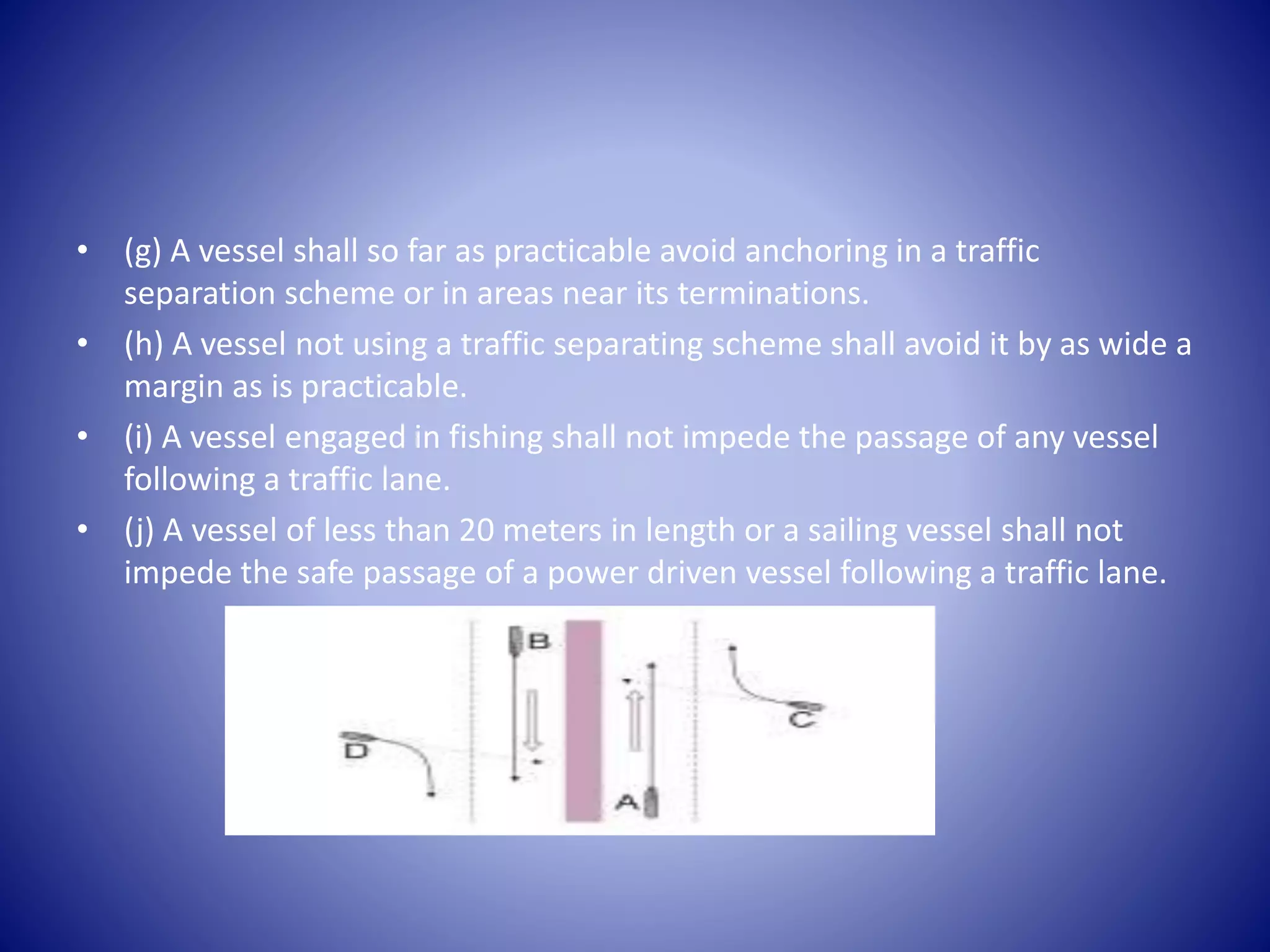 • (g) A vessel shall so far as practicable avoid anchoring in a traffic
separation scheme or in areas near its terminations.
• (h) A vessel not using a traffic separating scheme shall avoid it by as wide a
margin as is practicable.
• (i) A vessel engaged in fishing shall not impede the passage of any vessel
following a traffic lane.
• (j) A vessel of less than 20 meters in length or a sailing vessel shall not
impede the safe passage of a power driven vessel following a traffic lane.
 