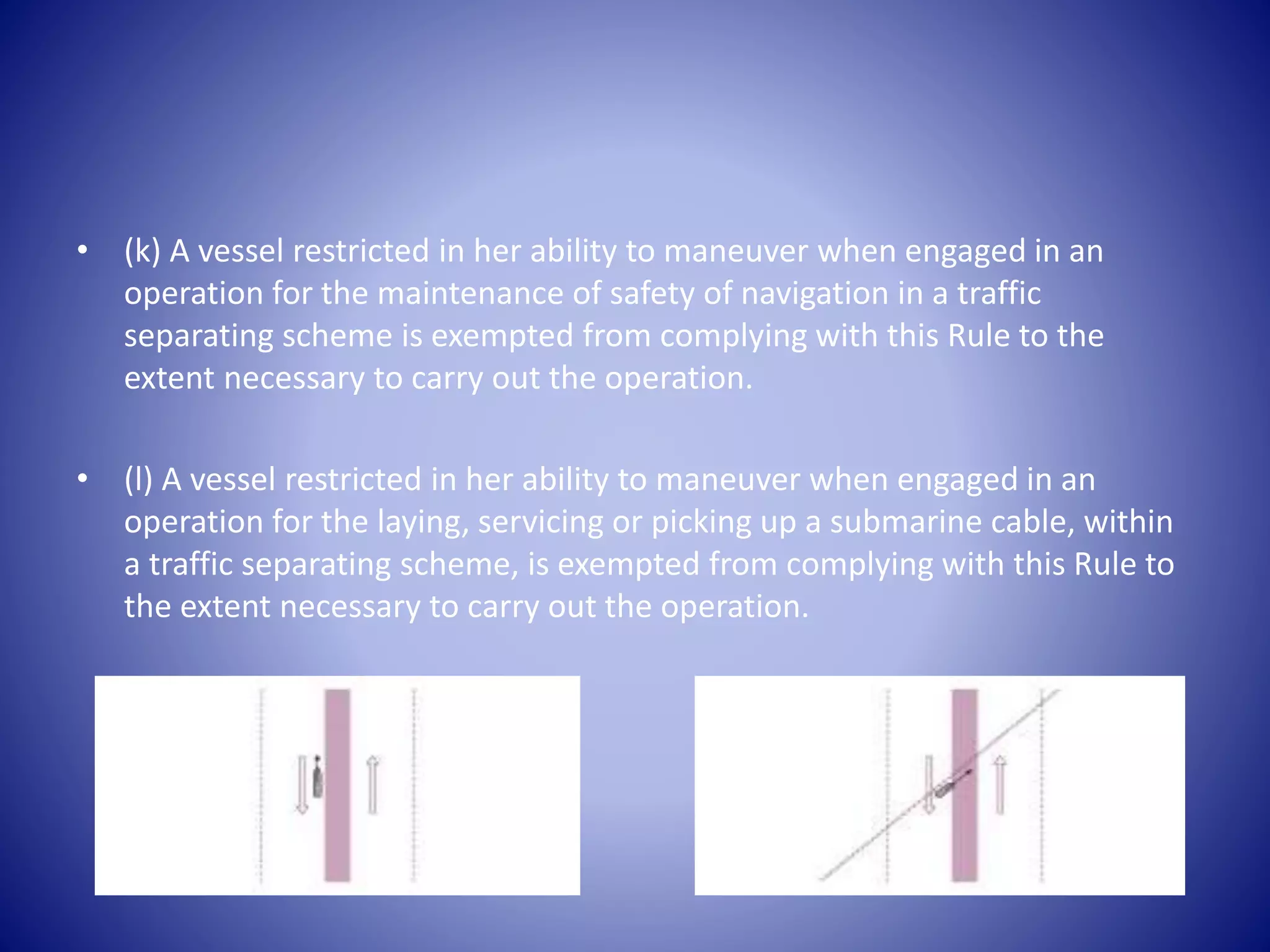 • (k) A vessel restricted in her ability to maneuver when engaged in an
operation for the maintenance of safety of navigation in a traffic
separating scheme is exempted from complying with this Rule to the
extent necessary to carry out the operation.
• (l) A vessel restricted in her ability to maneuver when engaged in an
operation for the laying, servicing or picking up a submarine cable, within
a traffic separating scheme, is exempted from complying with this Rule to
the extent necessary to carry out the operation.
 