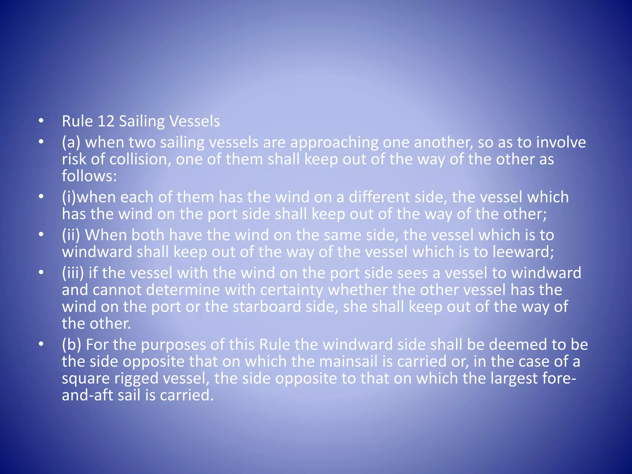 • Rule 12 Sailing Vessels
• (a) when two sailing vessels are approaching one another, so as to involve
risk of collision, one of them shall keep out of the way of the other as
follows:
• (i)when each of them has the wind on a different side, the vessel which
has the wind on the port side shall keep out of the way of the other;
• (ii) When both have the wind on the same side, the vessel which is to
windward shall keep out of the way of the vessel which is to leeward;
• (iii) if the vessel with the wind on the port side sees a vessel to windward
and cannot determine with certainty whether the other vessel has the
wind on the port or the starboard side, she shall keep out of the way of
the other.
• (b) For the purposes of this Rule the windward side shall be deemed to be
the side opposite that on which the mainsail is carried or, in the case of a
square rigged vessel, the side opposite to that on which the largest fore-
and-aft sail is carried.
 