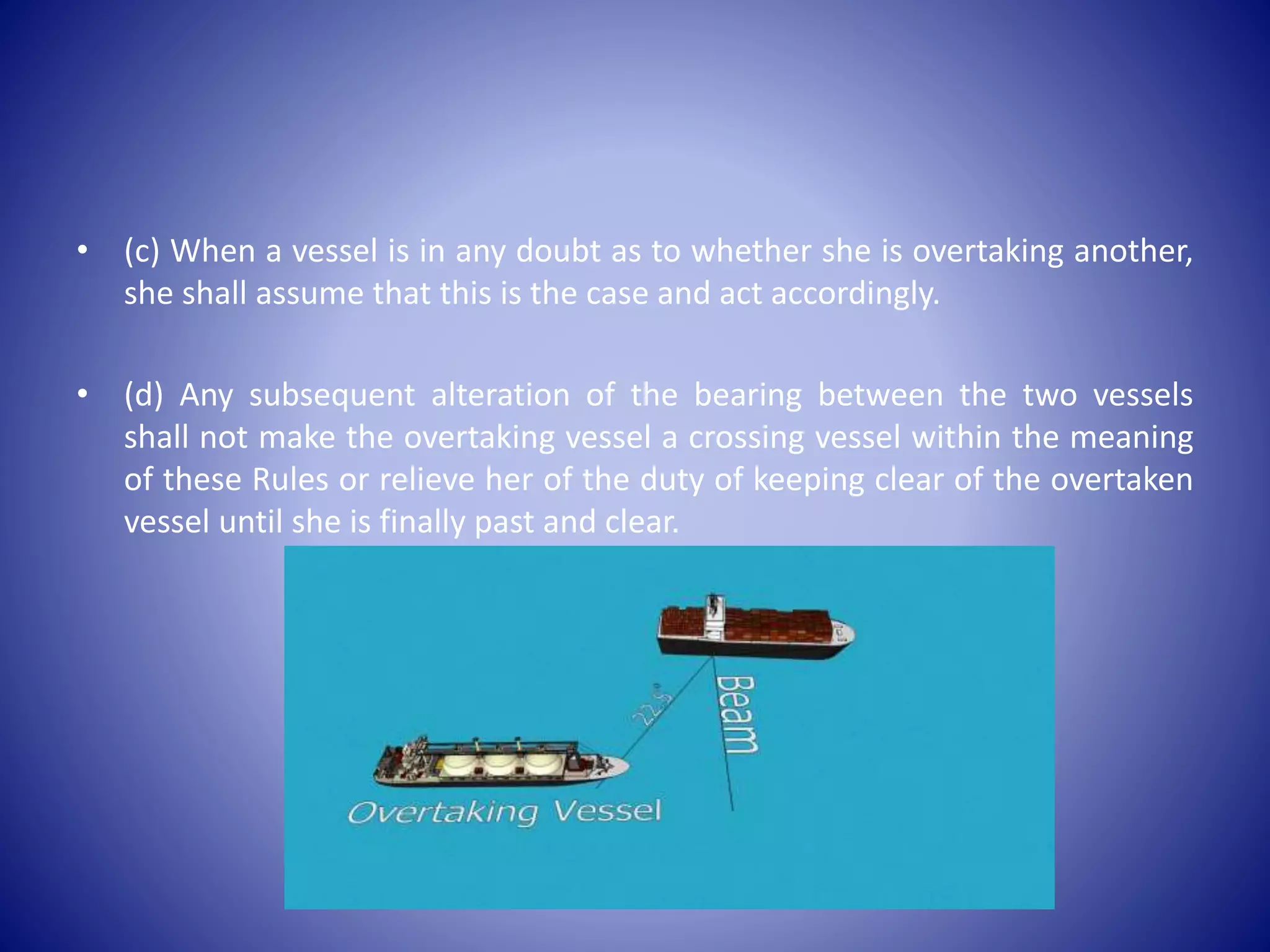 • (c) When a vessel is in any doubt as to whether she is overtaking another,
she shall assume that this is the case and act accordingly.
• (d) Any subsequent alteration of the bearing between the two vessels
shall not make the overtaking vessel a crossing vessel within the meaning
of these Rules or relieve her of the duty of keeping clear of the overtaken
vessel until she is finally past and clear.
 