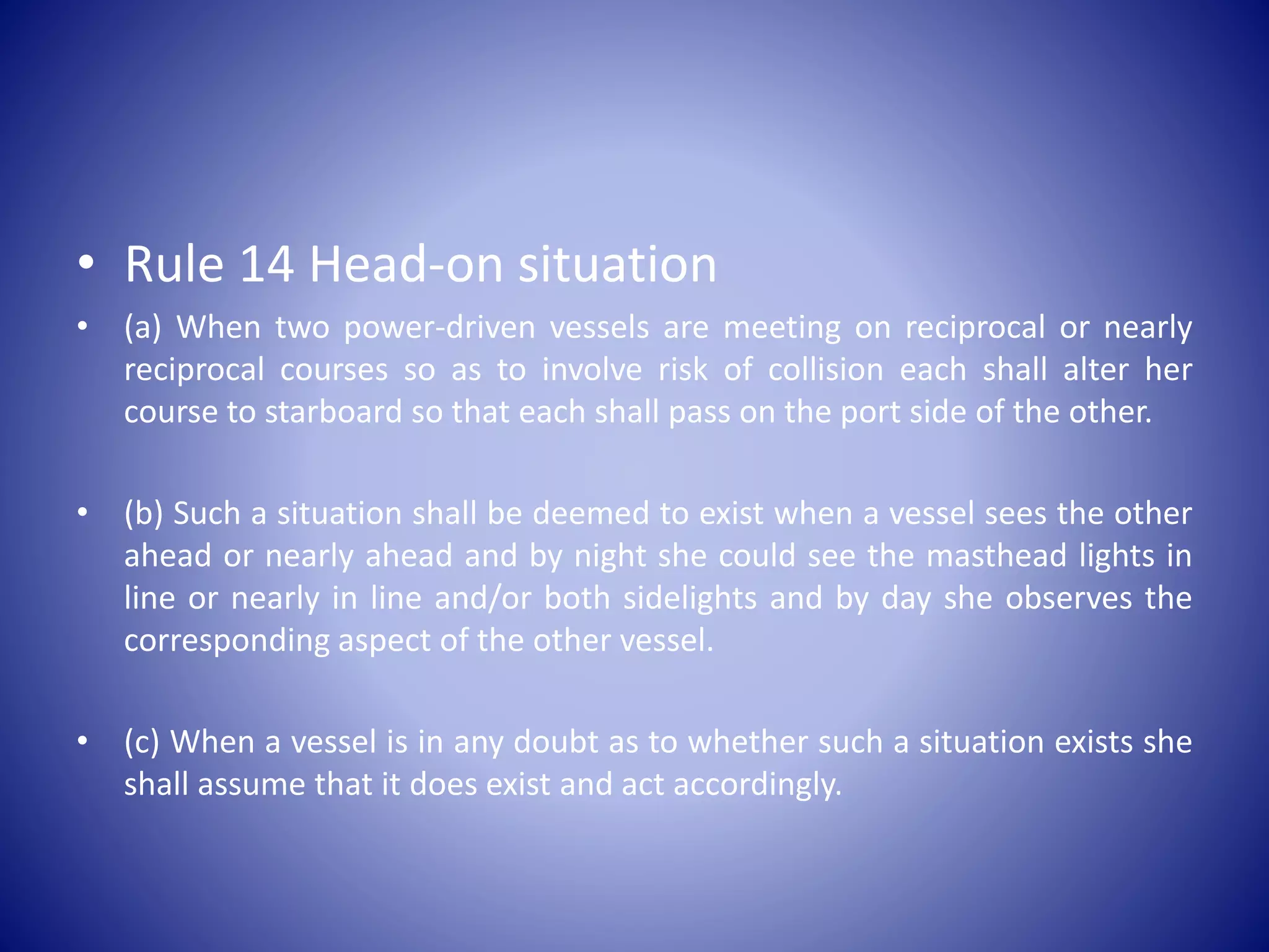 • Rule 14 Head-on situation
• (a) When two power-driven vessels are meeting on reciprocal or nearly
reciprocal courses so as to involve risk of collision each shall alter her
course to starboard so that each shall pass on the port side of the other.
• (b) Such a situation shall be deemed to exist when a vessel sees the other
ahead or nearly ahead and by night she could see the masthead lights in
line or nearly in line and/or both sidelights and by day she observes the
corresponding aspect of the other vessel.
• (c) When a vessel is in any doubt as to whether such a situation exists she
shall assume that it does exist and act accordingly.
 