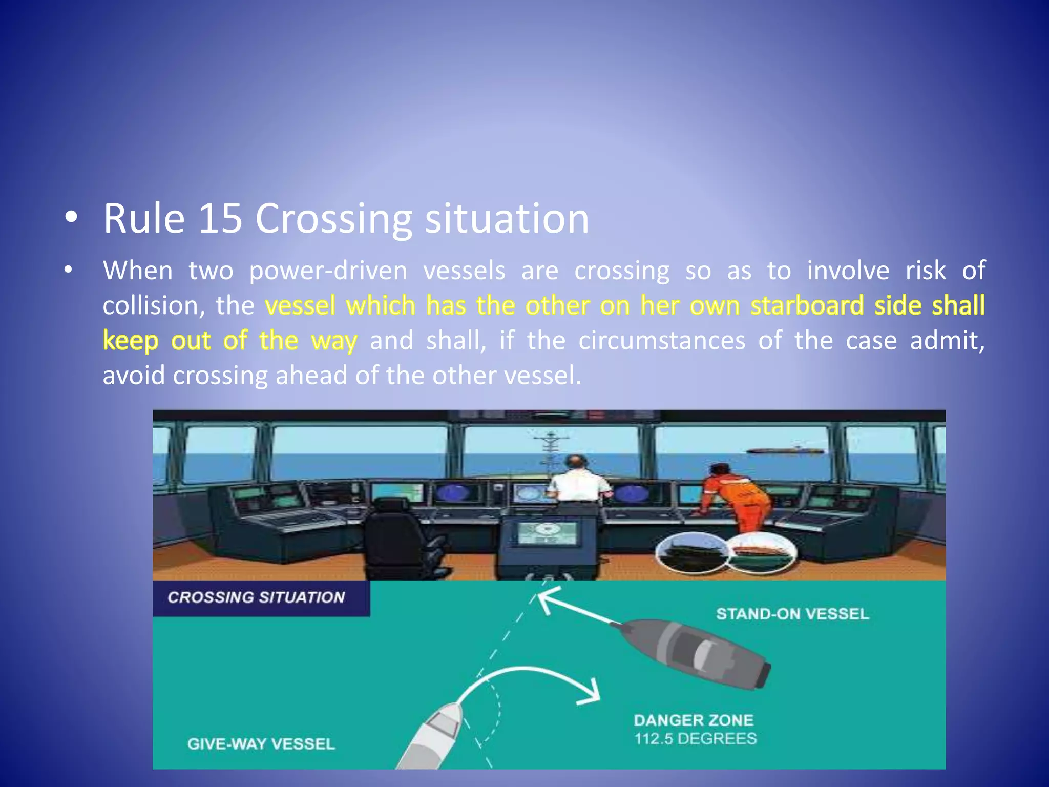 • Rule 15 Crossing situation
• When two power-driven vessels are crossing so as to involve risk of
collision, the
and shall, if the circumstances of the case admit,
avoid crossing ahead of the other vessel.
 