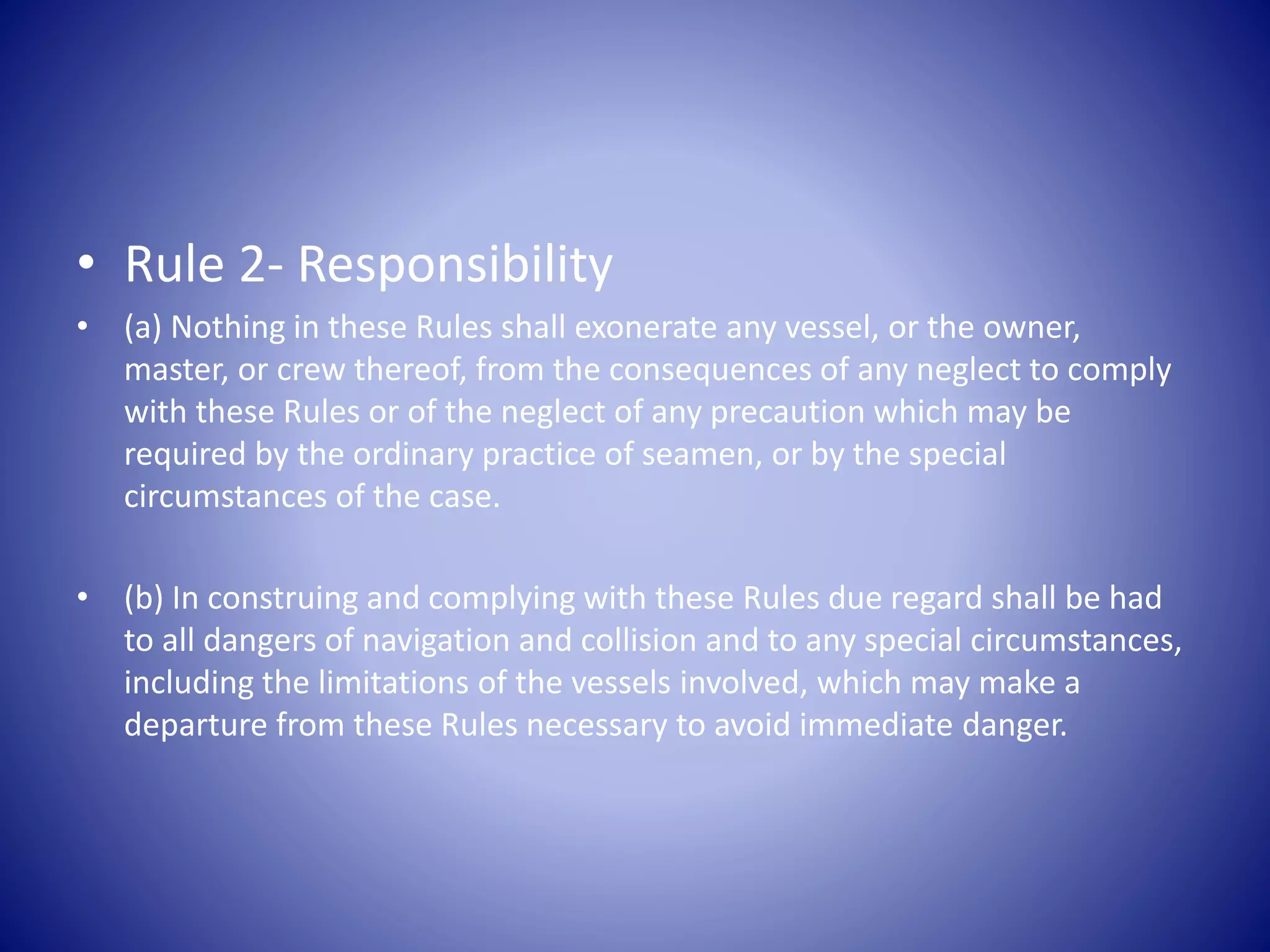 • Rule 2- Responsibility
• (a) Nothing in these Rules shall exonerate any vessel, or the owner,
master, or crew thereof, from the consequences of any neglect to comply
with these Rules or of the neglect of any precaution which may be
required by the ordinary practice of seamen, or by the special
circumstances of the case.
• (b) In construing and complying with these Rules due regard shall be had
to all dangers of navigation and collision and to any special circumstances,
including the limitations of the vessels involved, which may make a
departure from these Rules necessary to avoid immediate danger.
 