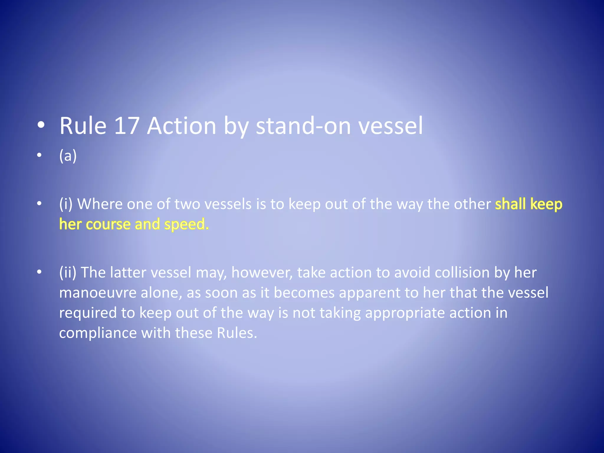 • Rule 17 Action by stand-on vessel
• (a)
• (i) Where one of two vessels is to keep out of the way the other
• (ii) The latter vessel may, however, take action to avoid collision by her
manoeuvre alone, as soon as it becomes apparent to her that the vessel
required to keep out of the way is not taking appropriate action in
compliance with these Rules.
 