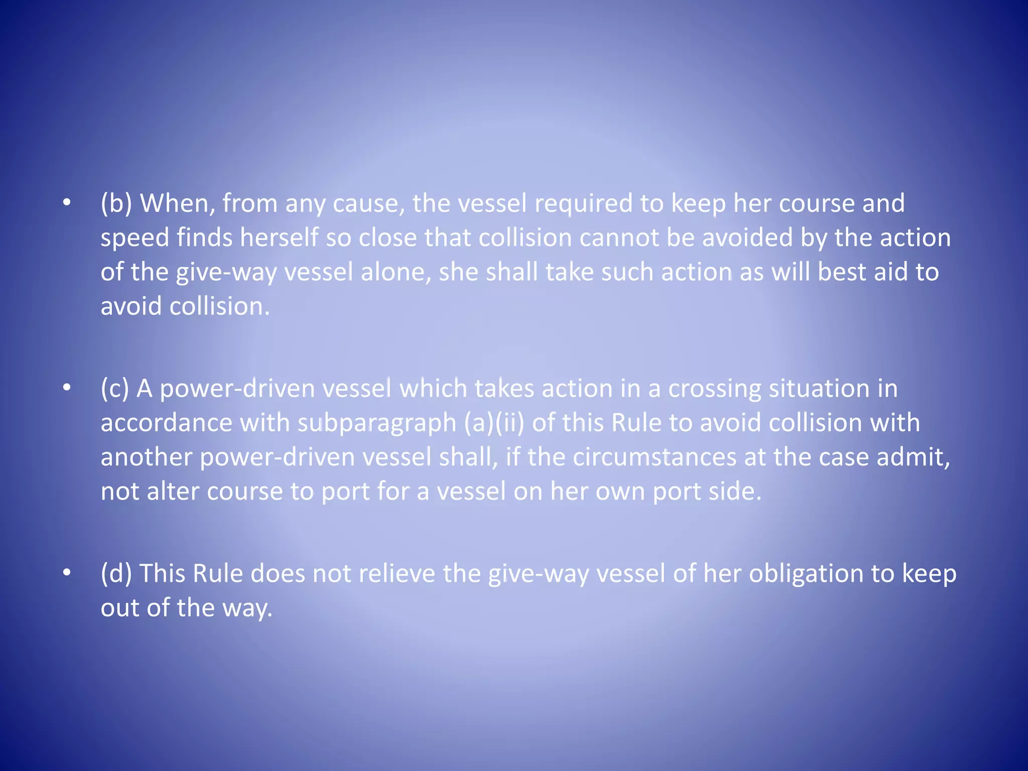 • (b) When, from any cause, the vessel required to keep her course and
speed finds herself so close that collision cannot be avoided by the action
of the give-way vessel alone, she shall take such action as will best aid to
avoid collision.
• (c) A power-driven vessel which takes action in a crossing situation in
accordance with subparagraph (a)(ii) of this Rule to avoid collision with
another power-driven vessel shall, if the circumstances at the case admit,
not alter course to port for a vessel on her own port side.
• (d) This Rule does not relieve the give-way vessel of her obligation to keep
out of the way.
 