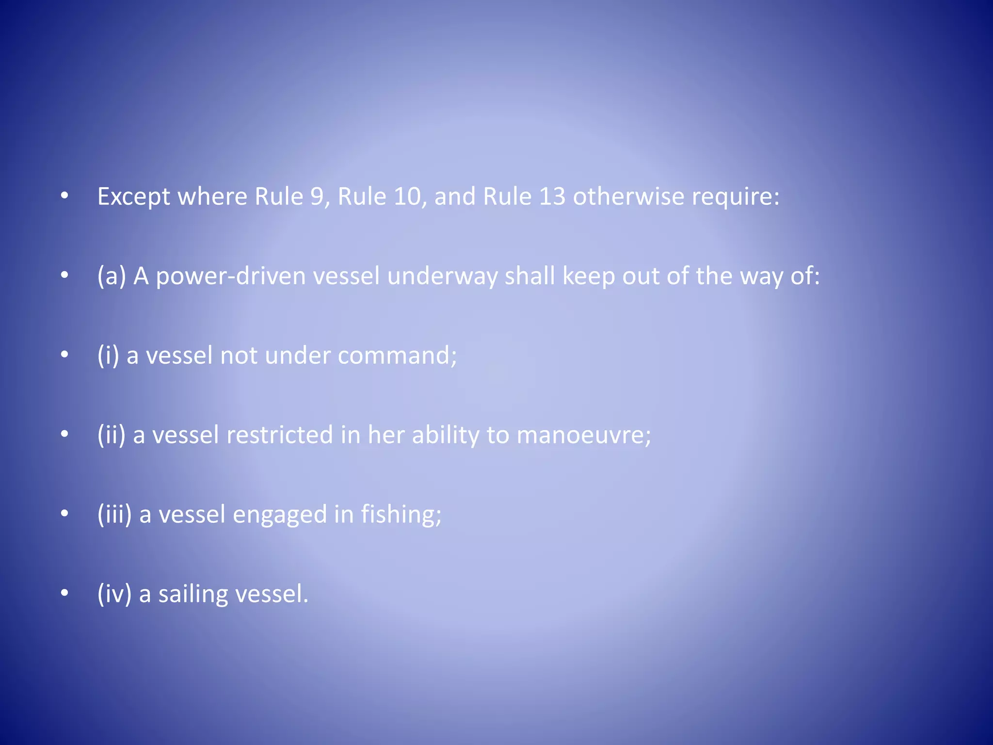 • Except where Rule 9, Rule 10, and Rule 13 otherwise require:
• (a) A power-driven vessel underway shall keep out of the way of:
• (i) a vessel not under command;
• (ii) a vessel restricted in her ability to manoeuvre;
• (iii) a vessel engaged in fishing;
• (iv) a sailing vessel.
 