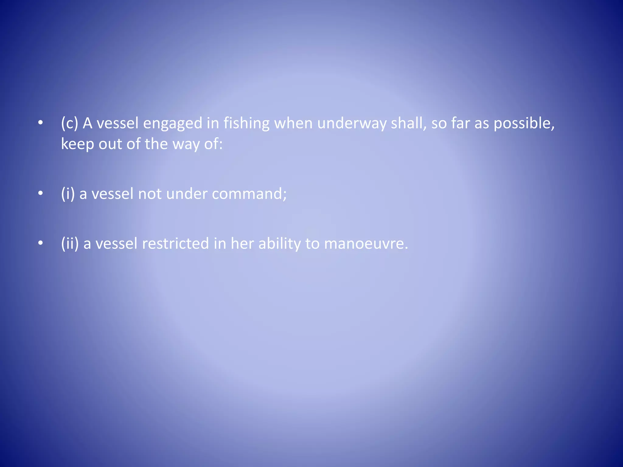 • (c) A vessel engaged in fishing when underway shall, so far as possible,
keep out of the way of:
• (i) a vessel not under command;
• (ii) a vessel restricted in her ability to manoeuvre.
 