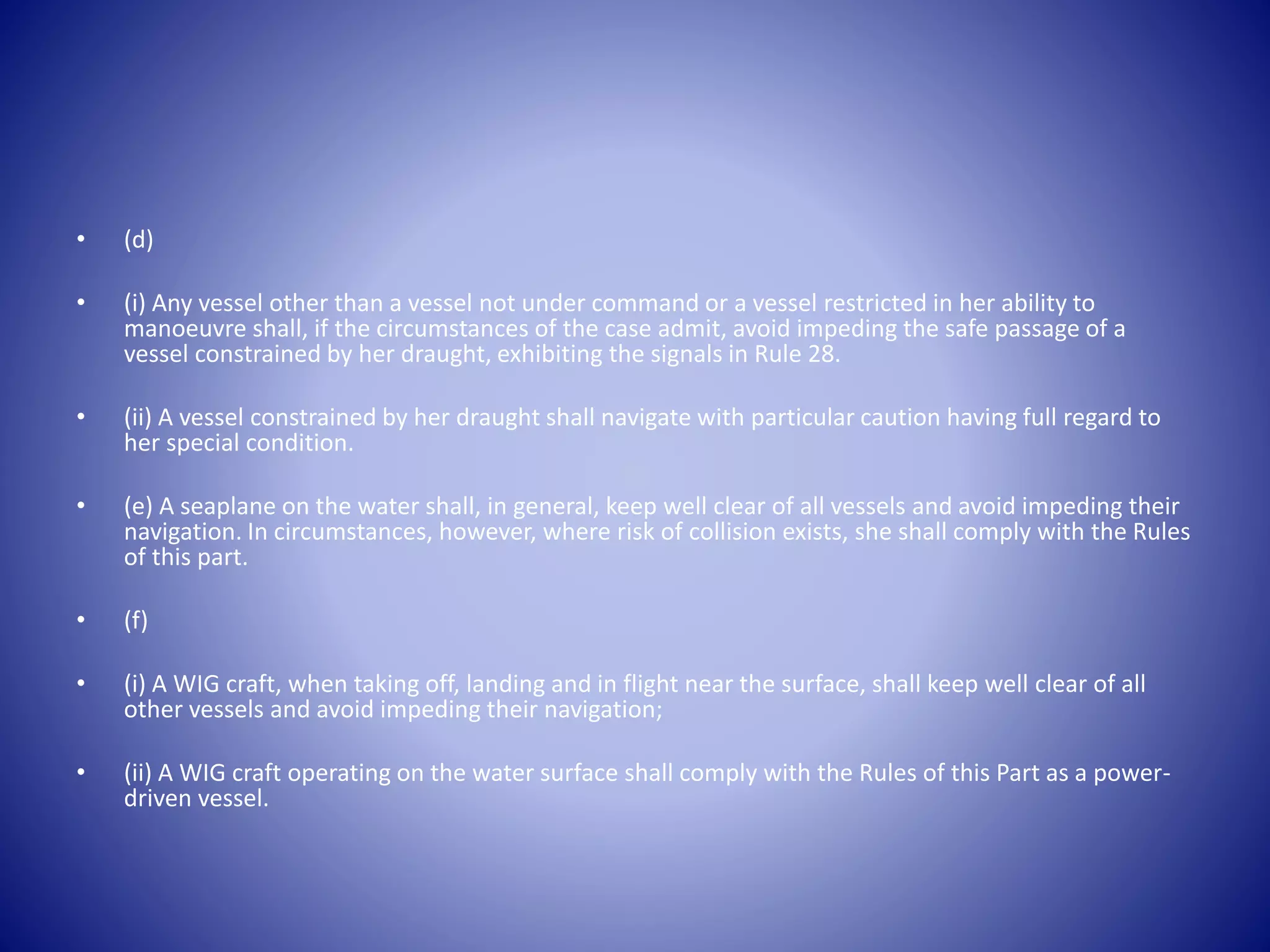 • (d)
• (i) Any vessel other than a vessel not under command or a vessel restricted in her ability to
manoeuvre shall, if the circumstances of the case admit, avoid impeding the safe passage of a
vessel constrained by her draught, exhibiting the signals in Rule 28.
• (ii) A vessel constrained by her draught shall navigate with particular caution having full regard to
her special condition.
• (e) A seaplane on the water shall, in general, keep well clear of all vessels and avoid impeding their
navigation. In circumstances, however, where risk of collision exists, she shall comply with the Rules
of this part.
• (f)
• (i) A WIG craft, when taking off, landing and in flight near the surface, shall keep well clear of all
other vessels and avoid impeding their navigation;
• (ii) A WIG craft operating on the water surface shall comply with the Rules of this Part as a power-
driven vessel.
 