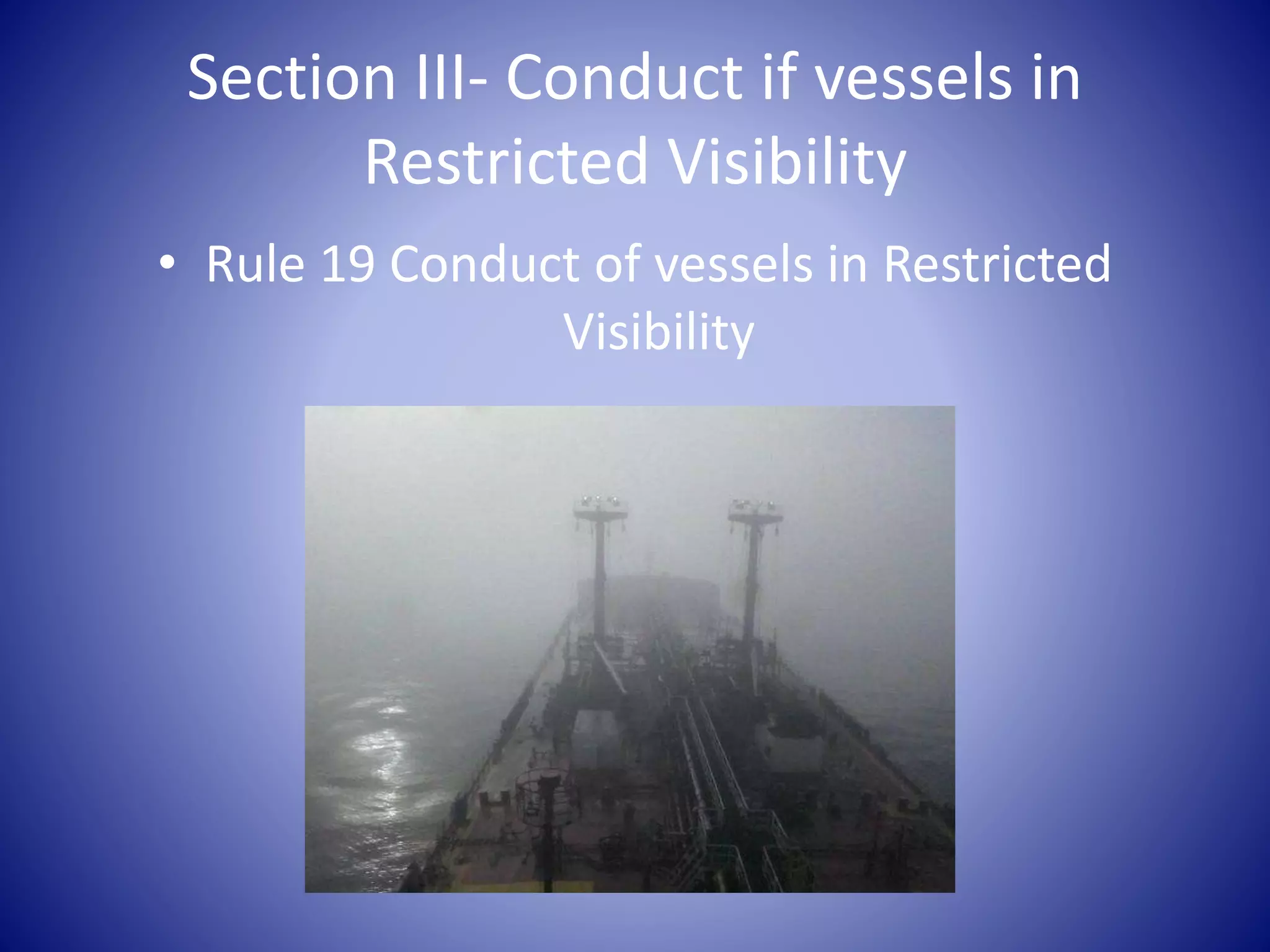 Section III- Conduct if vessels in
Restricted Visibility
• Rule 19 Conduct of vessels in Restricted
Visibility
 