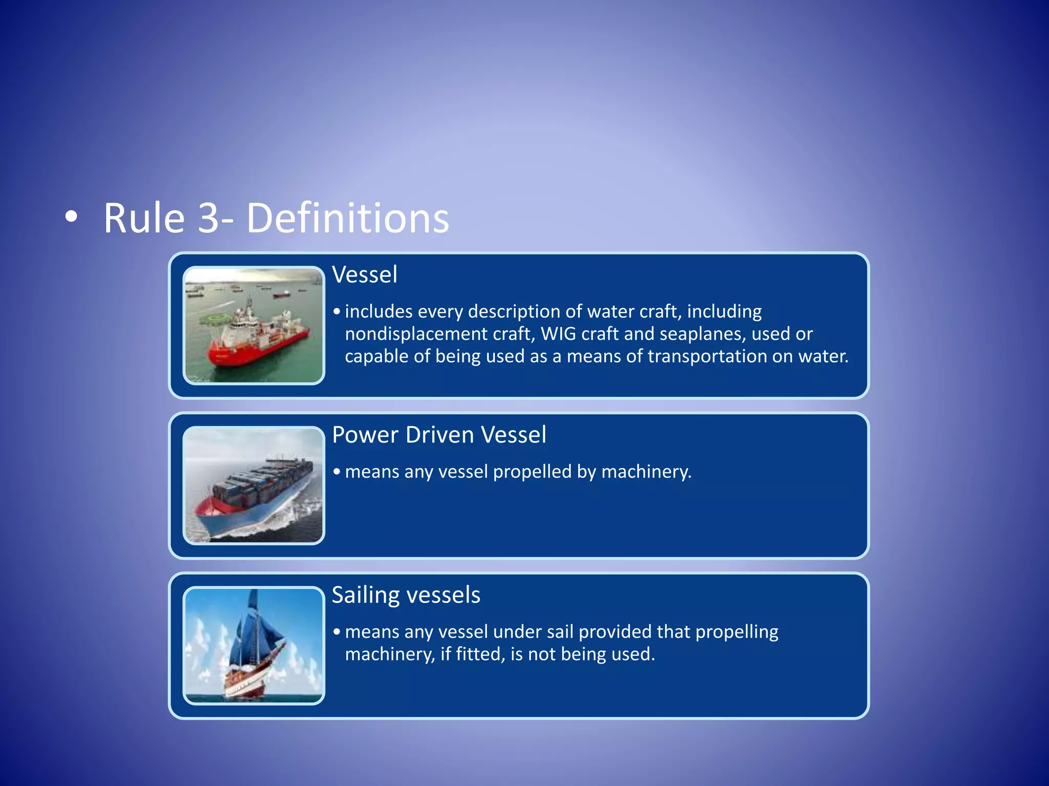 • Rule 3- Definitions
Vessel
•includes every description of water craft, including
nondisplacement craft, WIG craft and seaplanes, used or
capable of being used as a means of transportation on water.
Power Driven Vessel
•means any vessel propelled by machinery.
Sailing vessels
•means any vessel under sail provided that propelling
machinery, if fitted, is not being used.
 