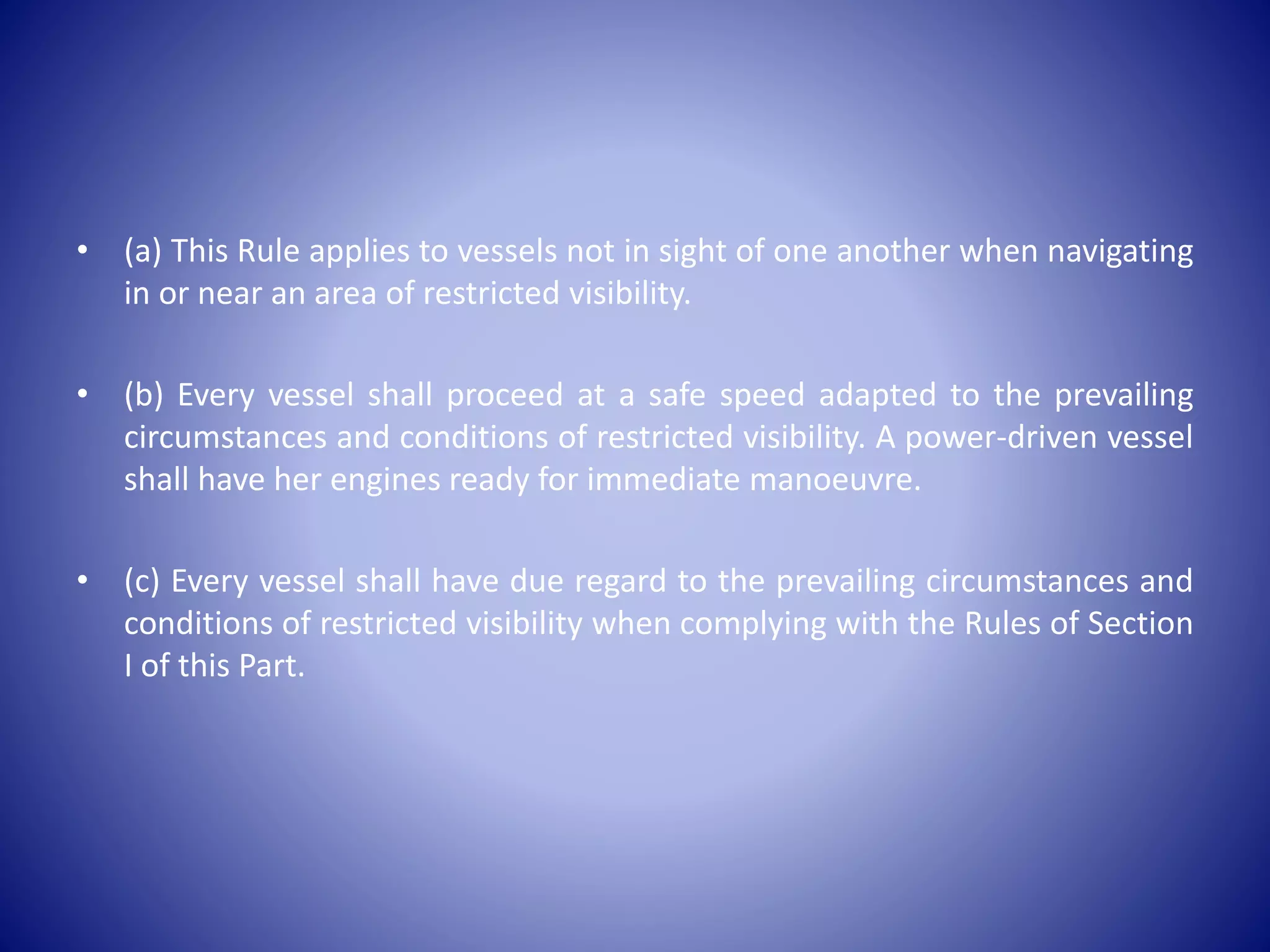 • (a) This Rule applies to vessels not in sight of one another when navigating
in or near an area of restricted visibility.
• (b) Every vessel shall proceed at a safe speed adapted to the prevailing
circumstances and conditions of restricted visibility. A power-driven vessel
shall have her engines ready for immediate manoeuvre.
• (c) Every vessel shall have due regard to the prevailing circumstances and
conditions of restricted visibility when complying with the Rules of Section
I of this Part.
 
