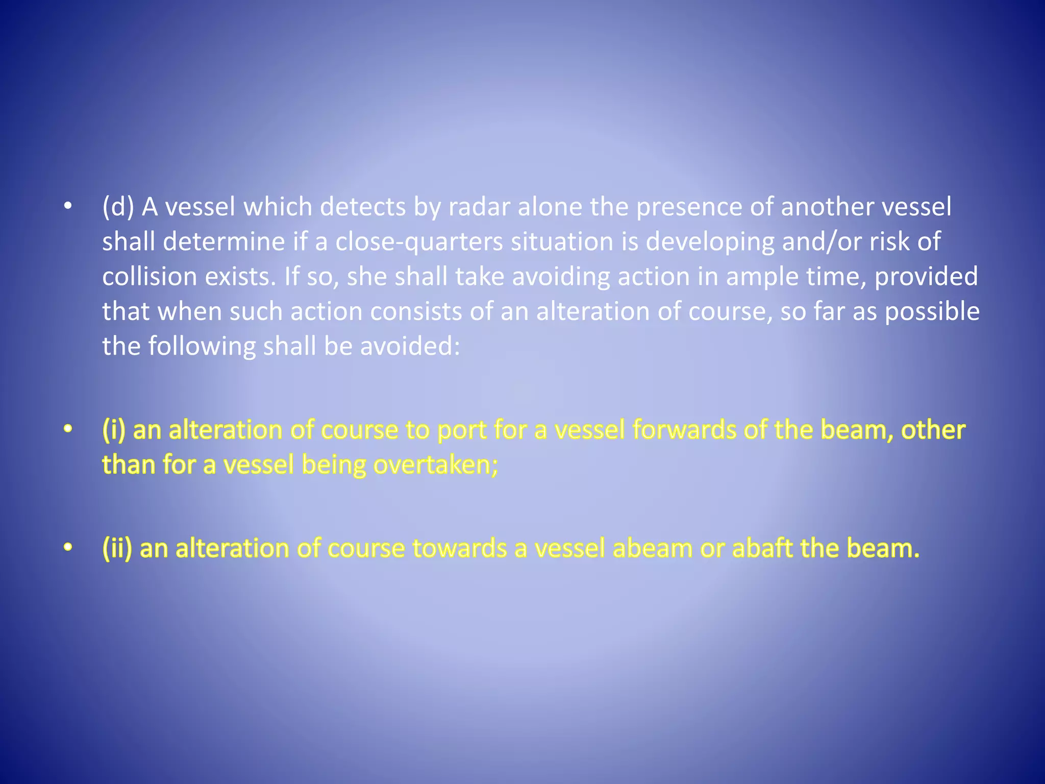 • (d) A vessel which detects by radar alone the presence of another vessel
shall determine if a close-quarters situation is developing and/or risk of
collision exists. If so, she shall take avoiding action in ample time, provided
that when such action consists of an alteration of course, so far as possible
the following shall be avoided:
 