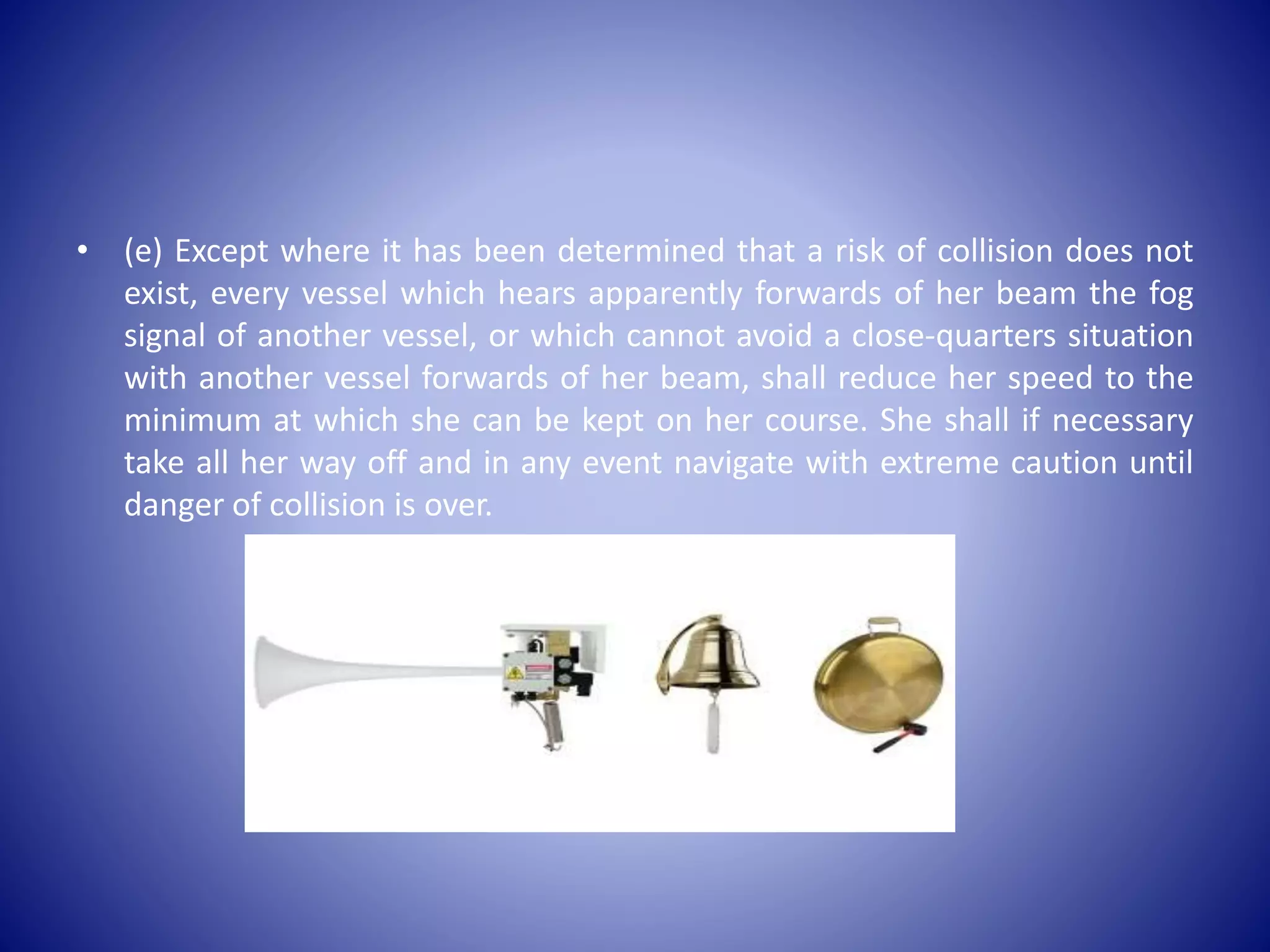 • (e) Except where it has been determined that a risk of collision does not
exist, every vessel which hears apparently forwards of her beam the fog
signal of another vessel, or which cannot avoid a close-quarters situation
with another vessel forwards of her beam, shall reduce her speed to the
minimum at which she can be kept on her course. She shall if necessary
take all her way off and in any event navigate with extreme caution until
danger of collision is over.
 