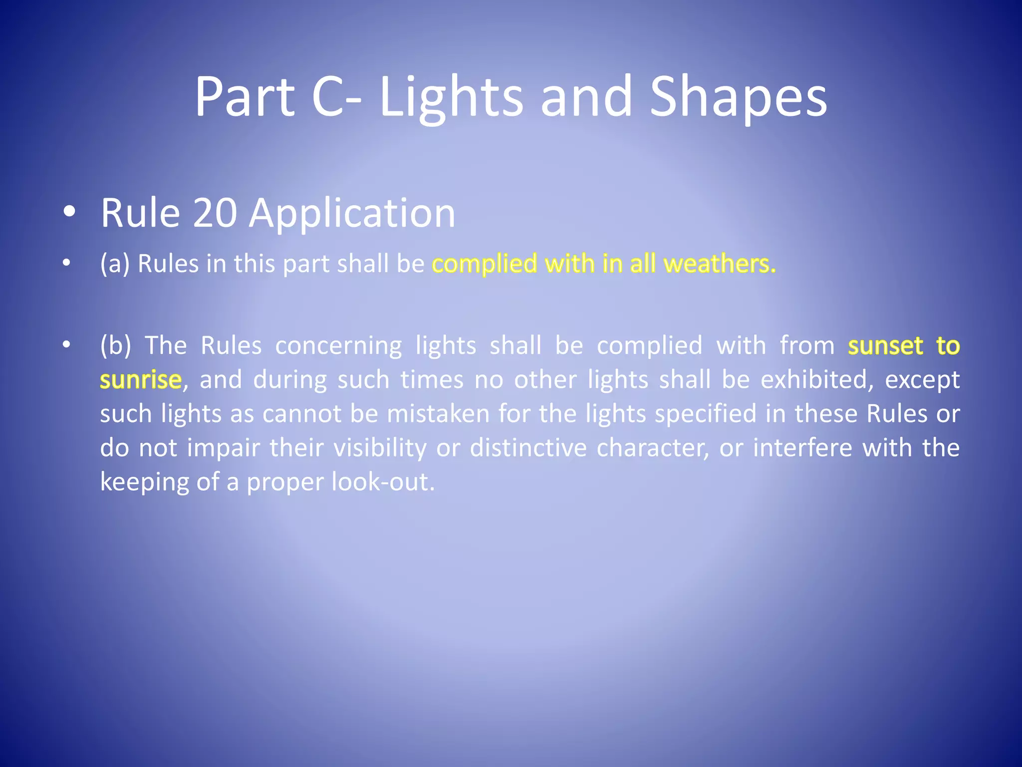 Part C- Lights and Shapes
• Rule 20 Application
• (a) Rules in this part shall be
• (b) The Rules concerning lights shall be complied with from
, and during such times no other lights shall be exhibited, except
such lights as cannot be mistaken for the lights specified in these Rules or
do not impair their visibility or distinctive character, or interfere with the
keeping of a proper look-out.
 