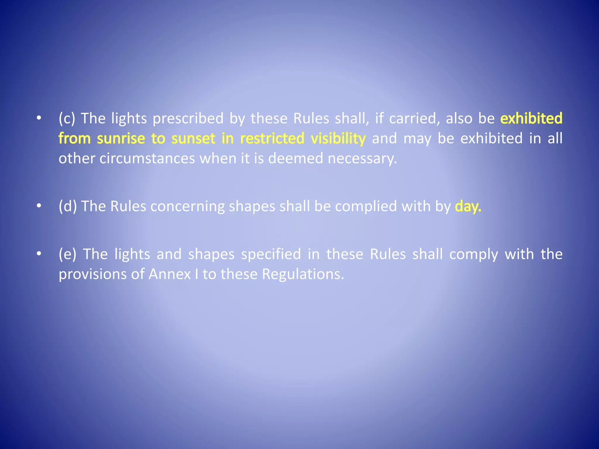 • (c) The lights prescribed by these Rules shall, if carried, also be
and may be exhibited in all
other circumstances when it is deemed necessary.
• (d) The Rules concerning shapes shall be complied with by
• (e) The lights and shapes specified in these Rules shall comply with the
provisions of Annex I to these Regulations.
 