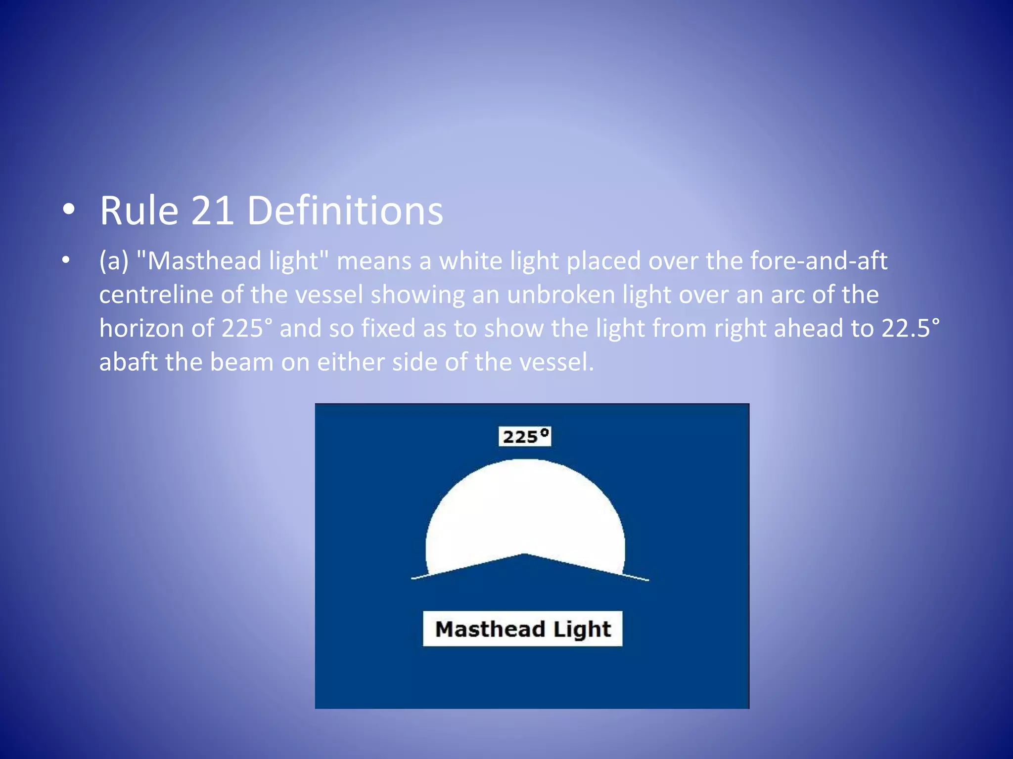 • Rule 21 Definitions
• (a) "Masthead light" means a white light placed over the fore-and-aft
centreline of the vessel showing an unbroken light over an arc of the
horizon of 225° and so fixed as to show the light from right ahead to 22.5°
abaft the beam on either side of the vessel.
 