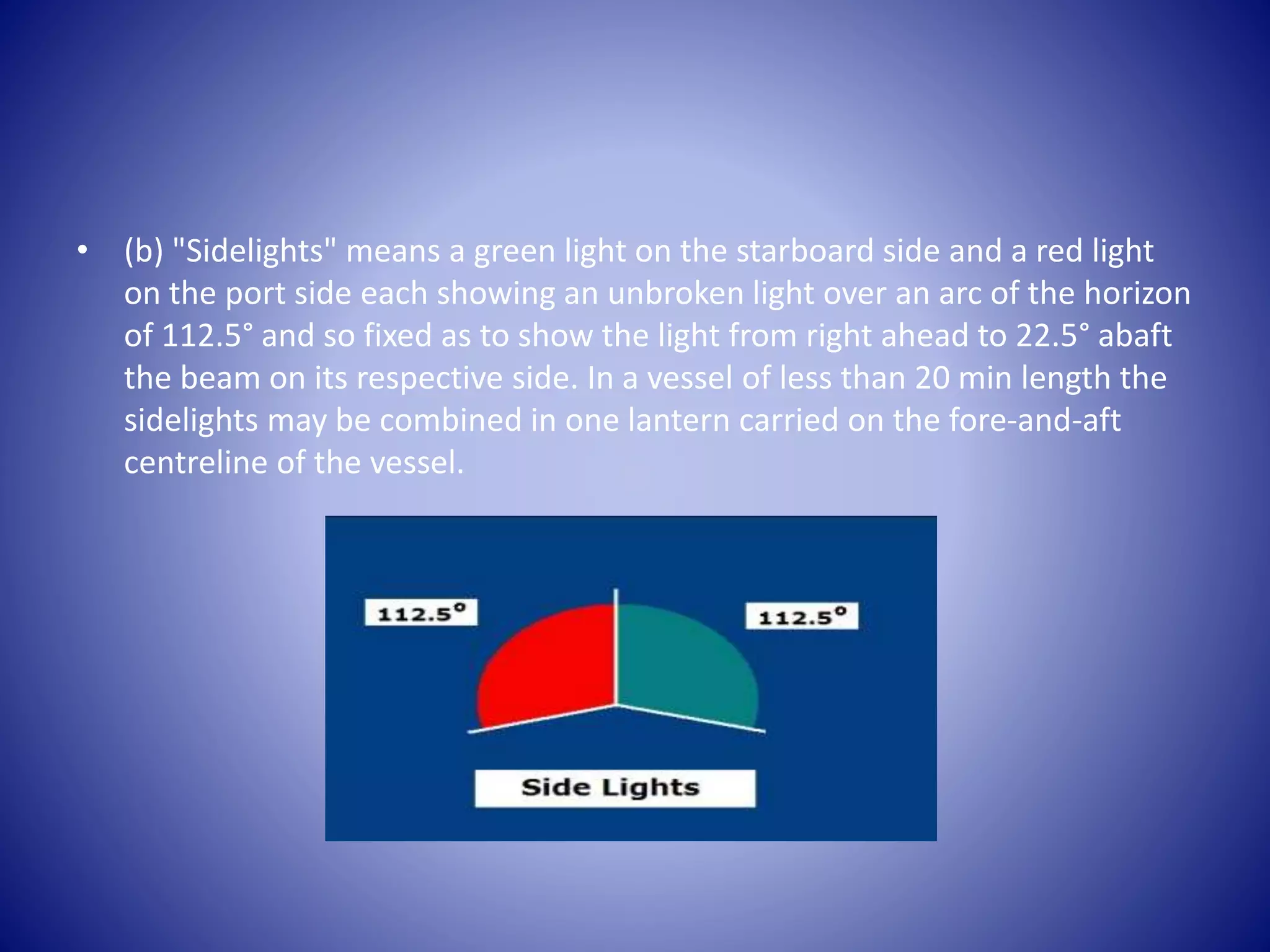 • (b) "Sidelights" means a green light on the starboard side and a red light
on the port side each showing an unbroken light over an arc of the horizon
of 112.5° and so fixed as to show the light from right ahead to 22.5° abaft
the beam on its respective side. In a vessel of less than 20 min length the
sidelights may be combined in one lantern carried on the fore-and-aft
centreline of the vessel.
 