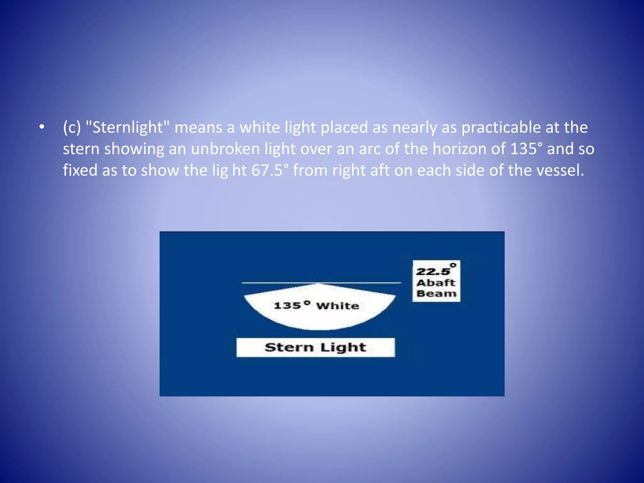 • (c) "Sternlight" means a white light placed as nearly as practicable at the
stern showing an unbroken light over an arc of the horizon of 135° and so
fixed as to show the lig ht 67.5° from right aft on each side of the vessel.
 