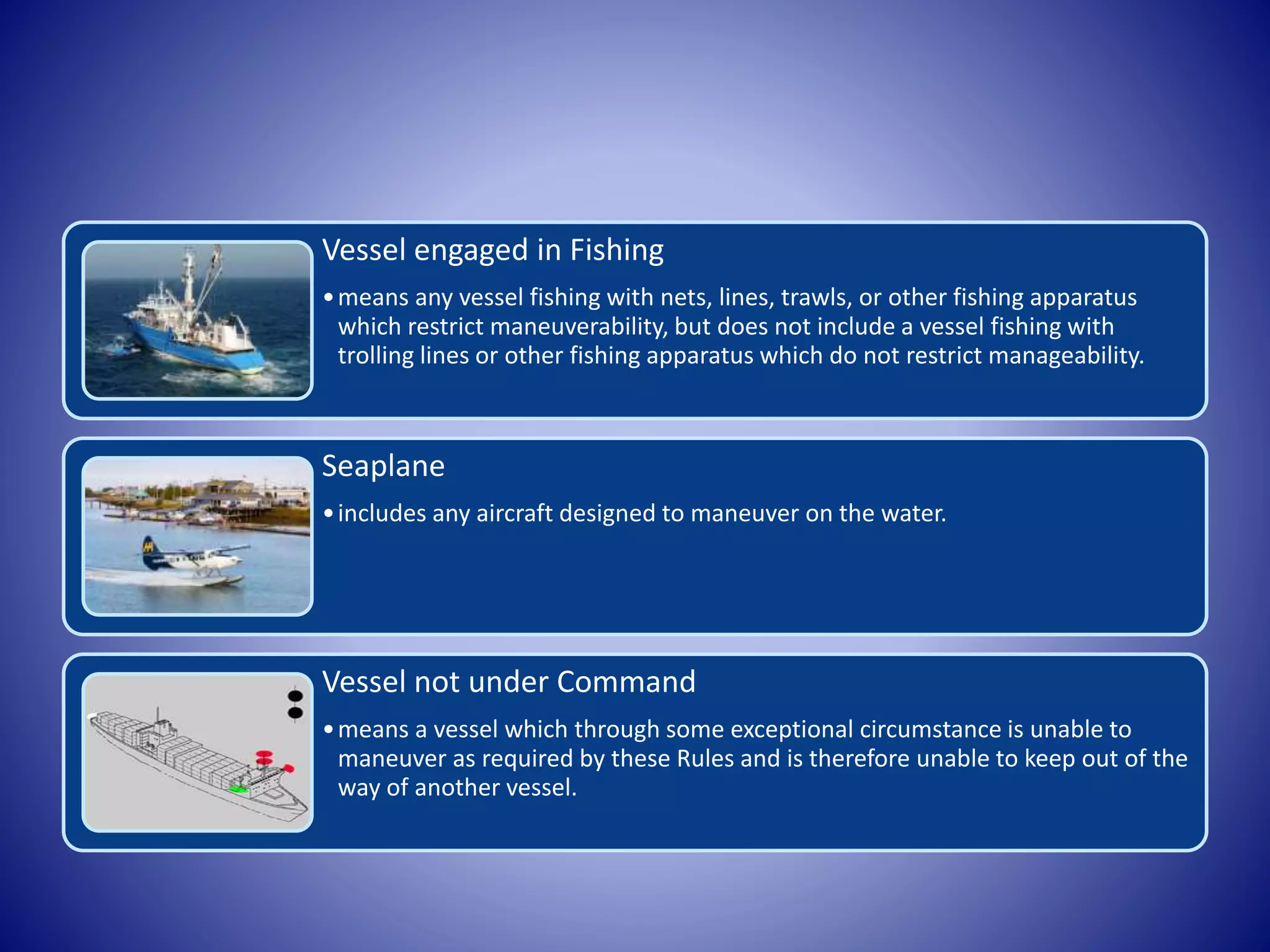 Vessel engaged in Fishing
•means any vessel fishing with nets, lines, trawls, or other fishing apparatus
which restrict maneuverability, but does not include a vessel fishing with
trolling lines or other fishing apparatus which do not restrict manageability.
Seaplane
•includes any aircraft designed to maneuver on the water.
Vessel not under Command
•means a vessel which through some exceptional circumstance is unable to
maneuver as required by these Rules and is therefore unable to keep out of the
way of another vessel.
 