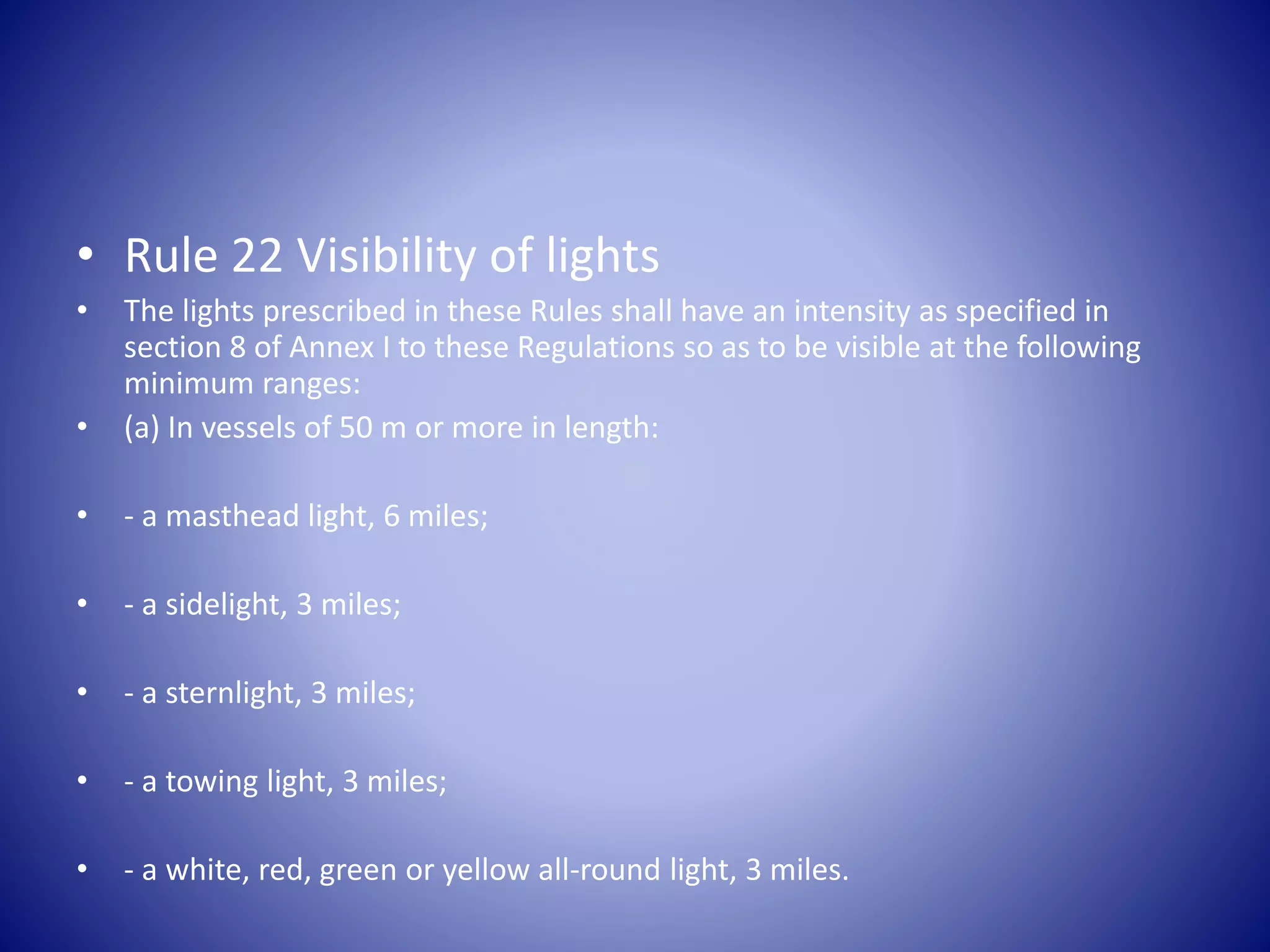 • Rule 22 Visibility of lights
• The lights prescribed in these Rules shall have an intensity as specified in
section 8 of Annex I to these Regulations so as to be visible at the following
minimum ranges:
• (a) In vessels of 50 m or more in length:
• - a masthead light, 6 miles;
• - a sidelight, 3 miles;
• - a sternlight, 3 miles;
• - a towing light, 3 miles;
• - a white, red, green or yellow all-round light, 3 miles.
 
