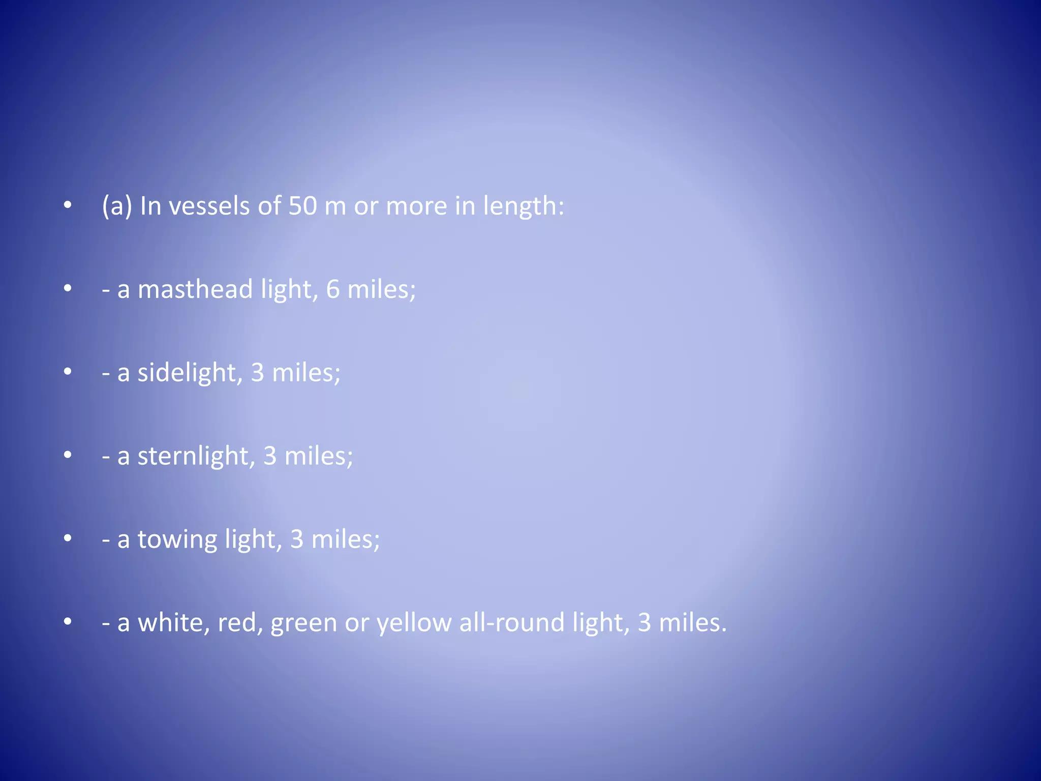 • (a) In vessels of 50 m or more in length:
• - a masthead light, 6 miles;
• - a sidelight, 3 miles;
• - a sternlight, 3 miles;
• - a towing light, 3 miles;
• - a white, red, green or yellow all-round light, 3 miles.
 