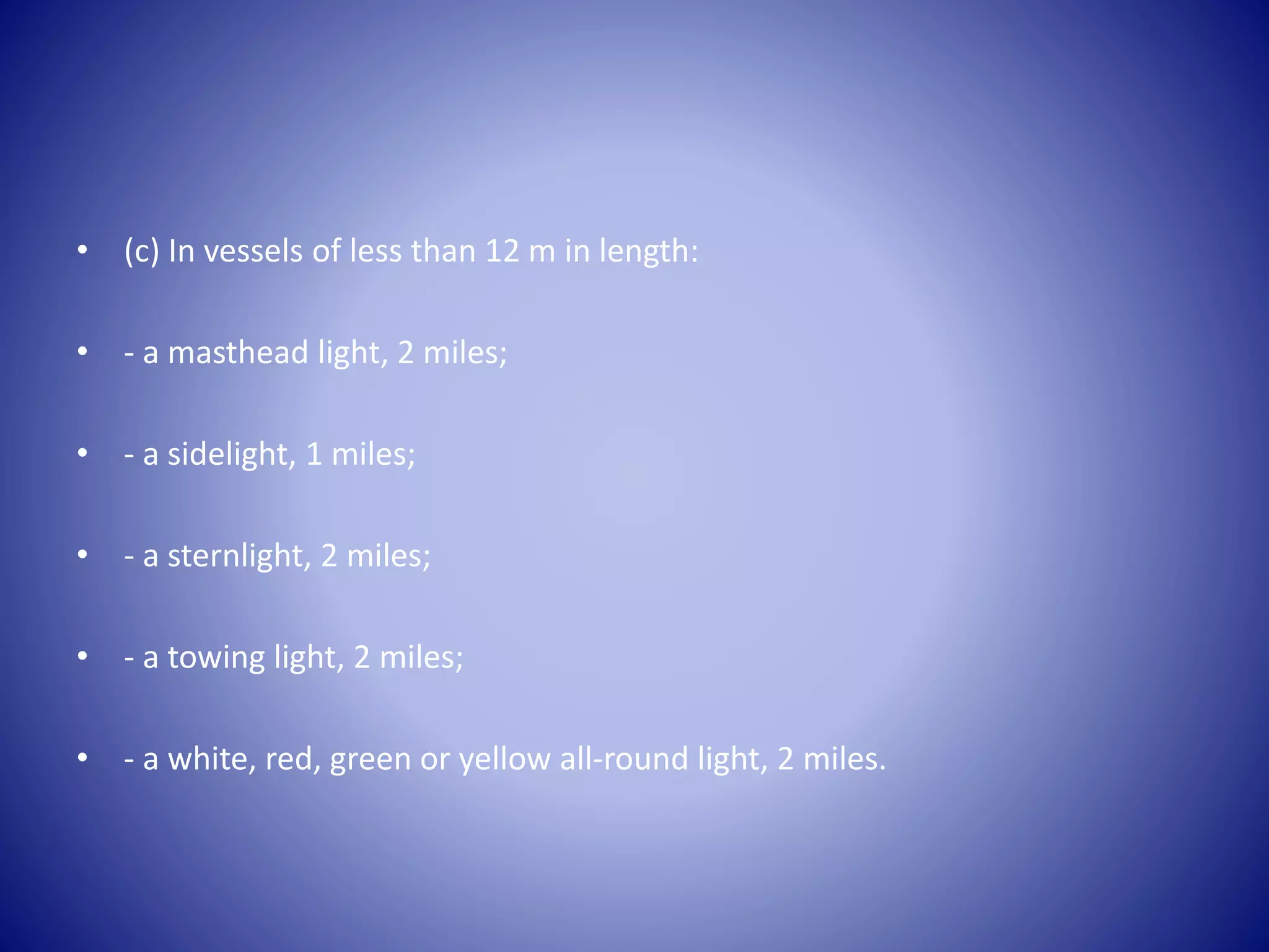 • (c) In vessels of less than 12 m in length:
• - a masthead light, 2 miles;
• - a sidelight, 1 miles;
• - a sternlight, 2 miles;
• - a towing light, 2 miles;
• - a white, red, green or yellow all-round light, 2 miles.
 