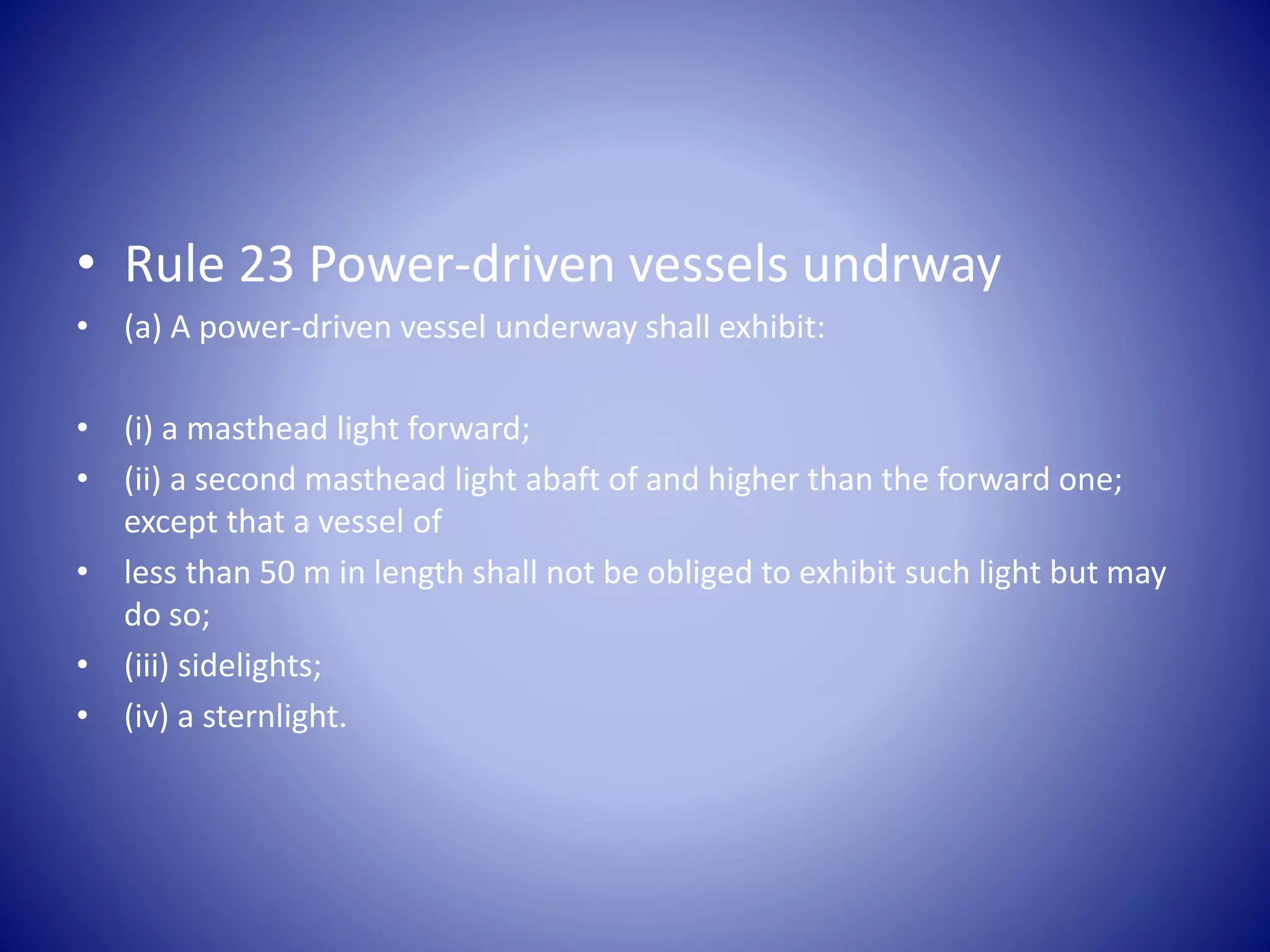 • Rule 23 Power-driven vessels undrway
• (a) A power-driven vessel underway shall exhibit:
• (i) a masthead light forward;
• (ii) a second masthead light abaft of and higher than the forward one;
except that a vessel of
• less than 50 m in length shall not be obliged to exhibit such light but may
do so;
• (iii) sidelights;
• (iv) a sternlight.
 