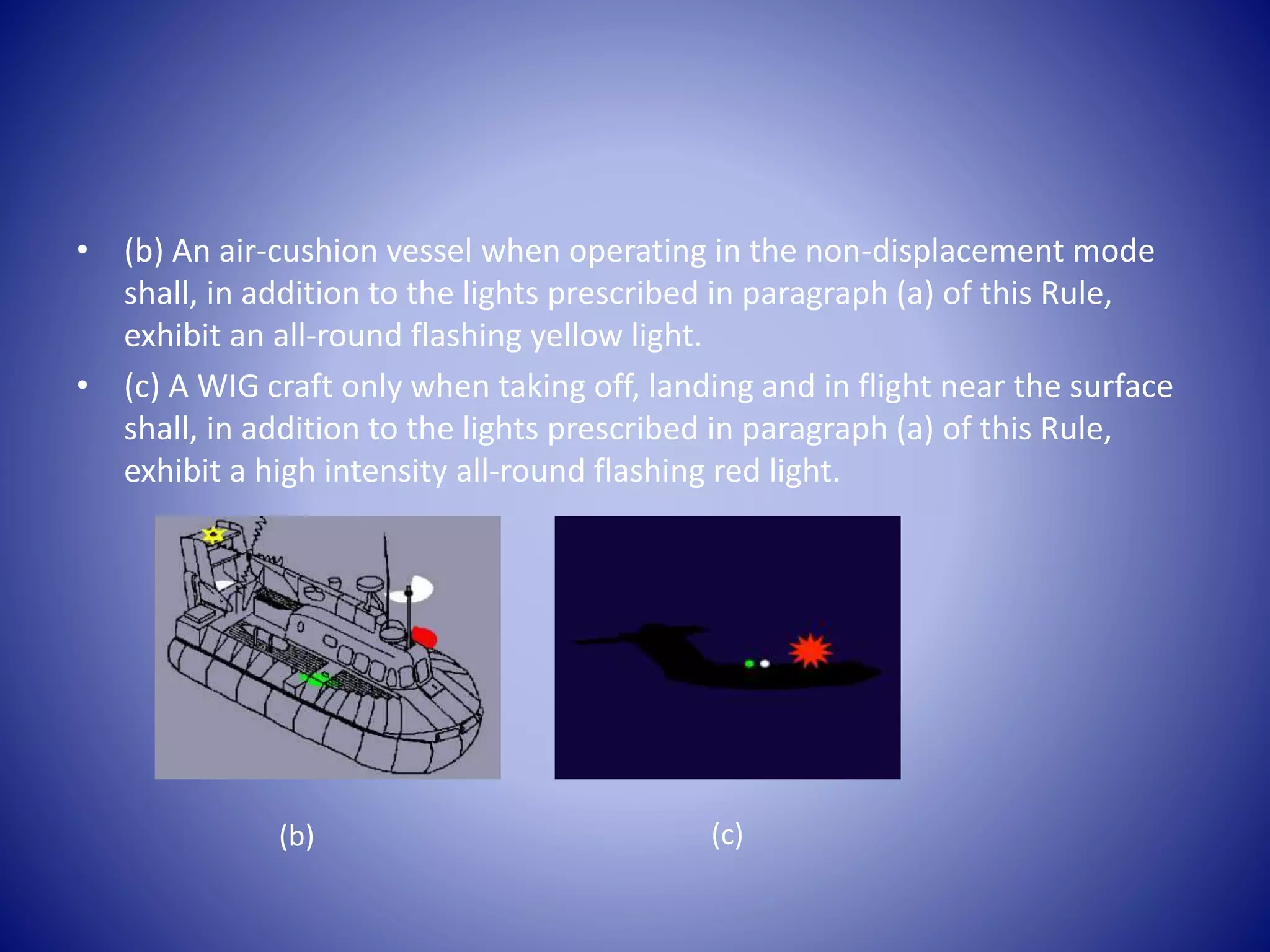• (b) An air-cushion vessel when operating in the non-displacement mode
shall, in addition to the lights prescribed in paragraph (a) of this Rule,
exhibit an all-round flashing yellow light.
• (c) A WIG craft only when taking off, landing and in flight near the surface
shall, in addition to the lights prescribed in paragraph (a) of this Rule,
exhibit a high intensity all-round flashing red light.
(b) (c)
 